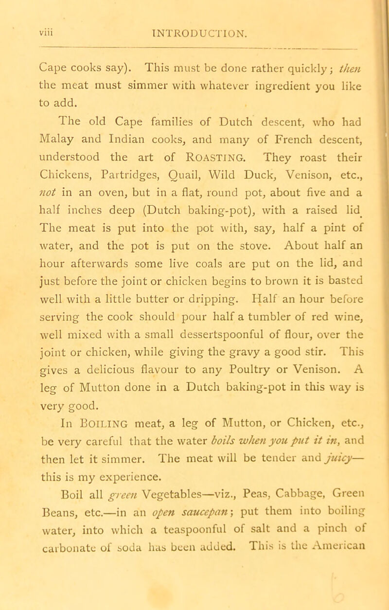 Cape cooks say). This must be done rather quickly; then the meat must simmer with whatever ingredient you like to add. The old Cape families of Dutch descent, who had Malay and Indian cooks, and many of French descent, understood the art of ROASTING. They roast their Chickens, Partridges, Quail, Wild Duck, Venison, etc., not in an oven, but in a flat, round pot, about five and a half inches deep (Dutch baking-pot), with a raised lid The meat is put into the pot with, say, half a pint of water, and the pot is put on the stove. About half an hour afterwards some live coals are put on the lid, and just before the joint or chicken begins to brown it is basted well with a little butter or dripping. Half an hour before serving the cook should pour half a tumbler of red wine, well mixed with a small dessertspoonful of flour, over the joint or chicken, while giving the gravy a good stir. This gives a delicious flavour to any Poultry or Venison. A leg of Mutton done in a Dutch baking-pot in this way is very good. In Boiling meat, a leg of Mutton, or Chicken, etc., be very careful that the water boils when you put it in, and then let it simmer. The meat will be tender and juicy— this is my experience. Boil all green Vegetables—viz., Peas, Cabbage, Green Beans, etc.—in an open saucepan; put them into boiling water, into which a teaspoonful of salt and a pinch of carbonate of soda has been added. This is the American