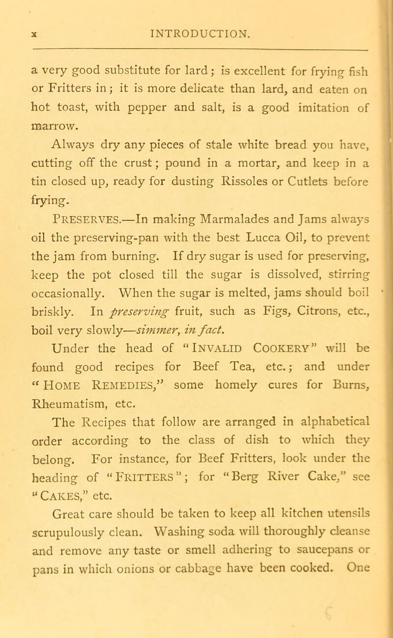 a very good substitute for lard; is excellent for frying fish or Fritters in; it is more delicate than lard, and eaten on hot toast, with pepper and salt, is a good imitation of marrow. Always dry any pieces of stale white bread you have, cutting off the crust; pound in a mortar, and keep in a tin closed up, ready for dusting Rissoles or Cutlets before frying. Preserves.—In making Marmalades and Jams always oil the preserving-pan with the best Lucca Oil, to prevent the jam from burning. If dry sugar is used for preserving, keep the pot closed till the sugar is dissolved, stirring occasionally. When the sugar is melted, jams should boil briskly. In preserving fruit, such as Figs, Citrons, etc., boil very slowly—simmer, in fact. Under the head of “INVALID COOKERY” will be found good recipes for Beef Tea, etc.; and under “ Home Remedies/’ some homely cures for Burns, Rheumatism, etc. The Recipes that follow are arranged in alphabetical order according to the class of dish to which they belong. For instance, for Beef Fritters, look under the heading of “Fritters”; for “Berg River Cake,” see “ Cakes,” etc. Great care should be taken to keep all kitchen utensils scrupulously clean. Washing soda will thoroughly cleanse and remove any taste or smell adhering to saucepans or pans in which onions or cabbage have been cooked. One