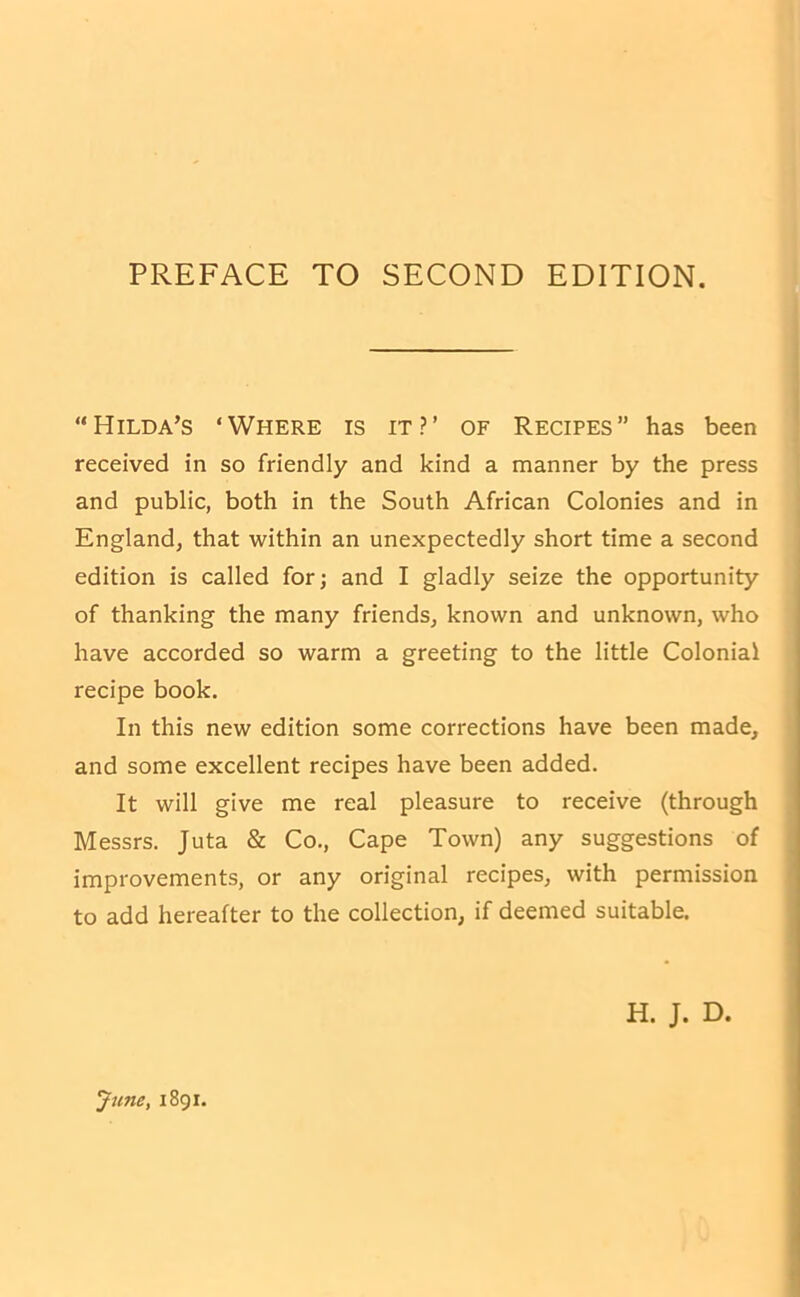 PREFACE TO SECOND EDITION. “Hilda’s ‘Where is it?’ of Recipes” has been received in so friendly and kind a manner by the press and public, both in the South African Colonies and in England, that within an unexpectedly short time a second edition is called for; and I gladly seize the opportunity of thanking the many friends, known and unknown, who have accorded so warm a greeting to the little Colonial recipe book. In this new edition some corrections have been made, and some excellent recipes have been added. It will give me real pleasure to receive (through Messrs. Juta & Co., Cape Town) any suggestions of improvements, or any original recipes, with permission to add hereafter to the collection, if deemed suitable. H. J. D.