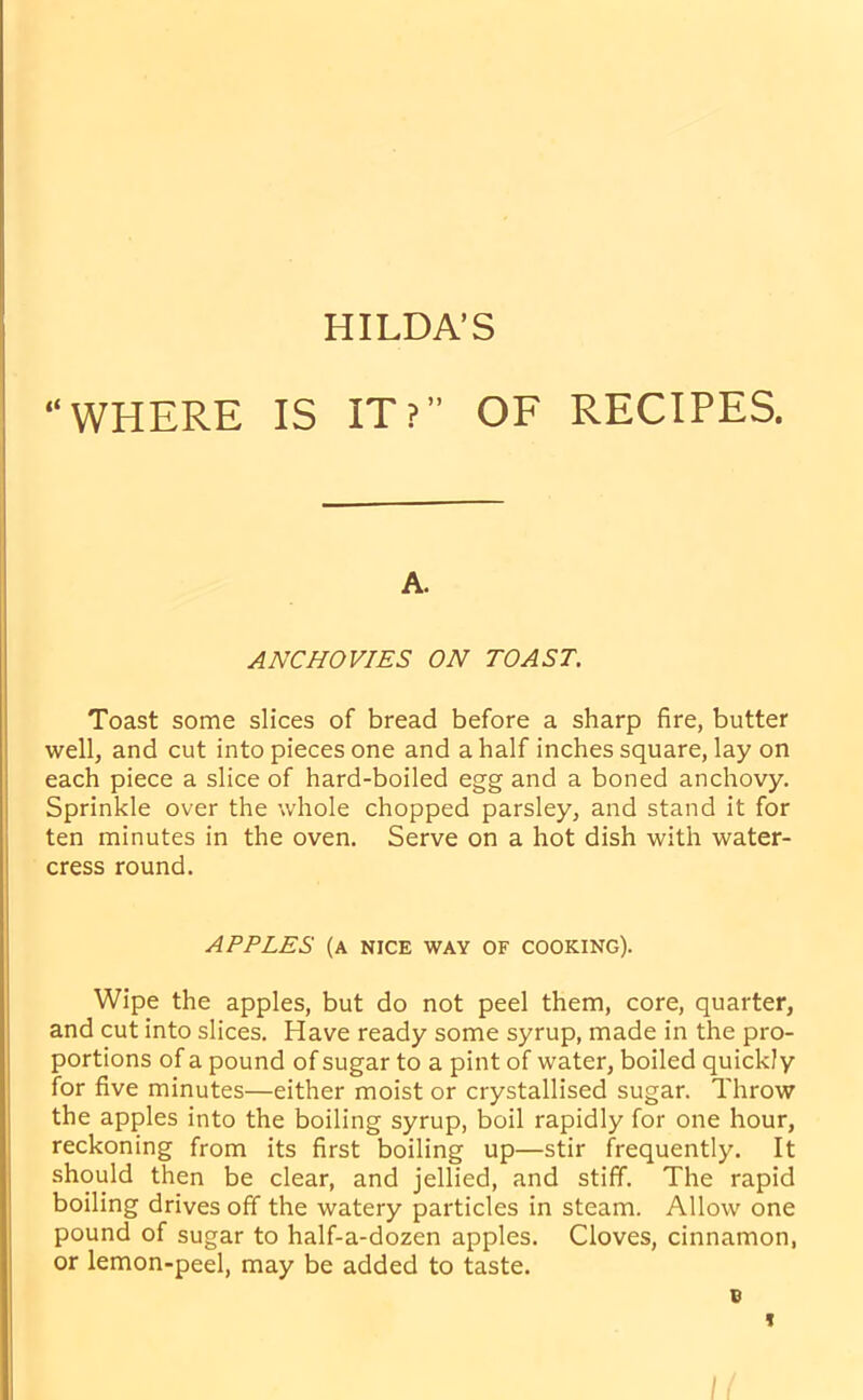 HILDA’S “WHERE IS IT?” OF RECIPES. A. ANCHOVIES ON TOAST. Toast some slices of bread before a sharp fire, butter well, and cut into pieces one and a half inches square, lay on each piece a slice of hard-boiled egg and a boned anchovy. Sprinkle over the whole chopped parsley, and stand it for ten minutes in the oven. Serve on a hot dish with water- cress round. APPLES (A NICE WAY OF COOKING). Wipe the apples, but do not peel them, core, quarter, and cut into slices. Have ready some syrup, made in the pro- portions of a pound of sugar to a pint of water, boiled quickly for five minutes—either moist or crystallised sugar. Throw the apples into the boiling syrup, boil rapidly for one hour, reckoning from its first boiling up—stir frequently. It should then be clear, and jellied, and stiff. The rapid boiling drives off the watery particles in steam. Allow one pound of sugar to half-a-dozen apples. Cloves, cinnamon, or lemon-peel, may be added to taste. v H