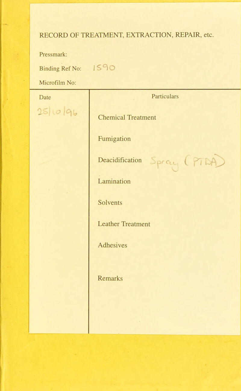 RECORD OF TREATMENT, EXTRACTION, REPAIR, etc. Pressmark: Binding Ref No: is^o Microfilm No: Date Particulars 1 Chemical Treatment Fumigation • Deacidification , Lamination Solvents Leather Treatment Adhesives Remarks