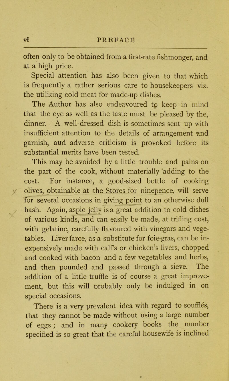 often only to be obtained from a first-rate fishmonger, and at a high price. Special attention has also been given to that which is frequently a rather serious care to housekeepers viz. the utilizing cold meat for made-up dishes. The Author has also endeavoured tp keep in mind that the eye as well as the taste must be pleased by the, dinner. A well-dressed dish is sometimes sent up with insufficient attention to the details of arrangement -and garnish, aud adverse criticism is provoked before its substantial merits have been tested. This may be avoided by a little trouble and pains on the part of the cook, without materially adding to the cost. For instance, a good-sized bottle of cooking olives, obtainable at the Stores for ninepence, will serve for several occasions in giving point to an otherwise dull hash. Again, aspic jelly is a great addition to cold dishes of various kinds, and can easily be made, at trifling cost, with gelatine, carefully flavoured with vinegars and vege- tables. Liver farce, as a substitute for foie-gras, can be in- expensively made with calf’s or chicken’s livers, chopped and cooked with bacon and a few vegetables and herbs, and then pounded and passed through a sieve. The addition of a little truffle is of course a great improve- ment, but this will Drobably only be indulged in on special occasions. There is a very prevalent idea with regard to souffles, that they cannot be made without using a large number of eggs; and in many cookery books the number specified is so great that the careful housewife is inclined