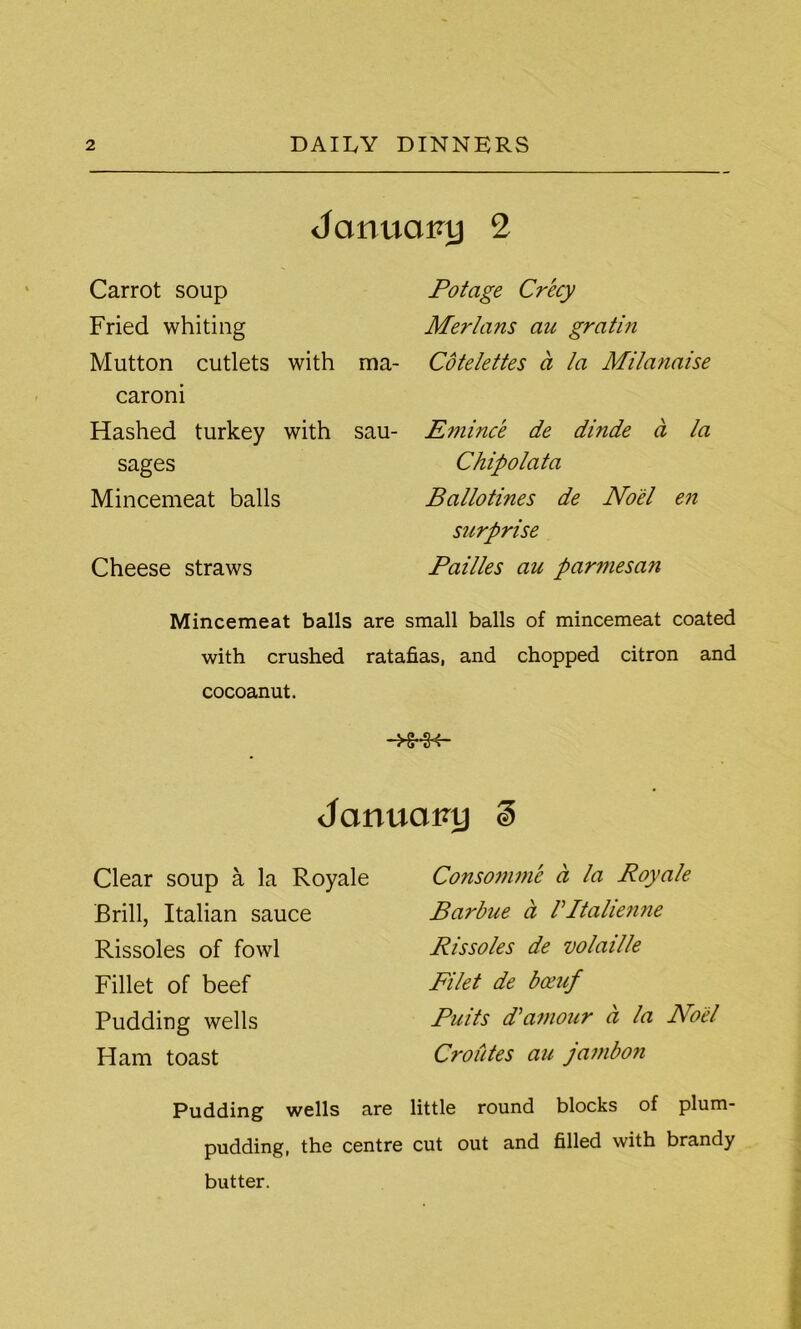 January 2 Carrot soup Fried whiting Mutton cutlets with caroni Hashed turkey with sages Mincemeat balls Cheese straws Potage Crecy Merlans au gratin Cotelettes a la Milanaise E??iince de dinde d la Chip o l'ata Ballotines de Noel en surprise Failles au parmesan ma- sau- Mincemeat balls are small balls of mincemeat coated with crushed ratafias, and chopped citron and cocoanut. Jonuopy i Clear soup a la Royale Brill, Italian sauce Rissoles of fowl Fillet of beef Pudding wells Ham toast Consomme a la Royale Barbue a Vltalienne Rissoles de volaille Filet de bceuf Puits d’amour d la Noel CroCites au jambon Pudding wells are little round blocks of plum- pudding, the centre cut out and filled with brandy butter.