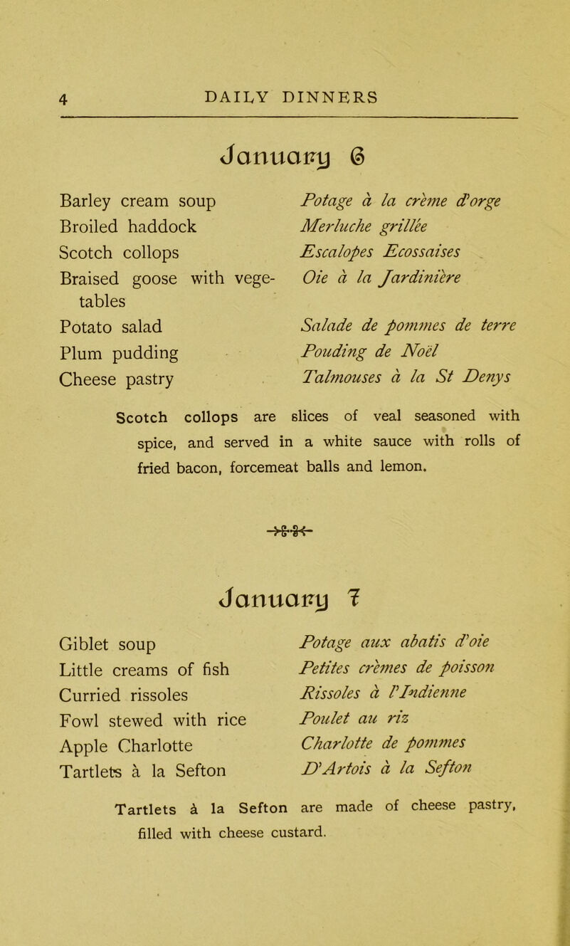 January @ Barley cream soup Broiled haddock Scotch collops Braised goose with vege- tables Potato salad Plum pudding Cheese pastry Scotch collops are Potage a la creme dlorge Merluche grillee Escalopes Ecossaises Oie a la Jardiniere Salade de pommes de terre Ponding de Noel Talmouses a la St Denys slices of veal seasoned with spice, and served in a white sauce with rolls of fried bacon, forcemeat balls and lemon. ■ Januai?y 1 Giblet soup Little creams of fish Curried rissoles Fowl stewed with rice Apple Charlotte Tartlets a la Sefton Potage aux abatis d’oie Petites cremes de poisson Rissoles a Vlndienne Poulet an riz Charlotte de pommes D\Artois a la Sefton Tartlets k la Sefton are made of cheese pastry, filled with cheese custard.