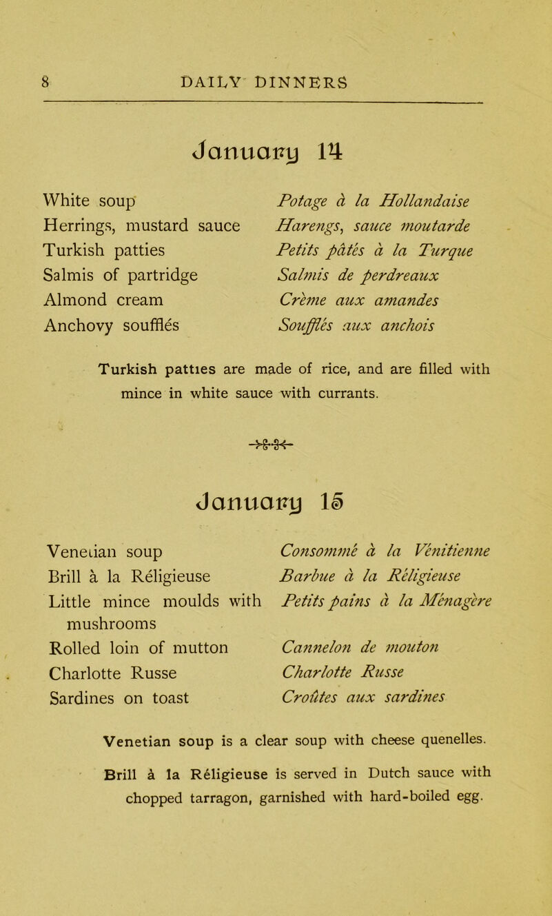 January Vi White soup Herrings, mustard sauce Turkish patties Salmis of partridge Almond cream Anchovy souffles Potage a la Hollandaise Harengs, sauce moutarde Petits pates a la Turque Salmis de perdreaux Creme aux amandes Souffles aux anchois Turkish patties are made of rice, and are filled with mince in white sauce with currants. Jarmcn?y ll> Venetian soup Brill a la Religieuse Little mince moulds with mushrooms Rolled loin of mutton Charlotte Russe Sardines on toast Consomme d la Venitienne Barbue a la Religieuse Petits pains a la Menagcre Ca?inelo?i de mouton Charlotte Russe Croutes aux sardines Venetian soup is a clear soup with cheese quenelles. Brill k la Religieuse is served in Dutch sauce with chopped tarragon, garnished with hard-boiled egg.