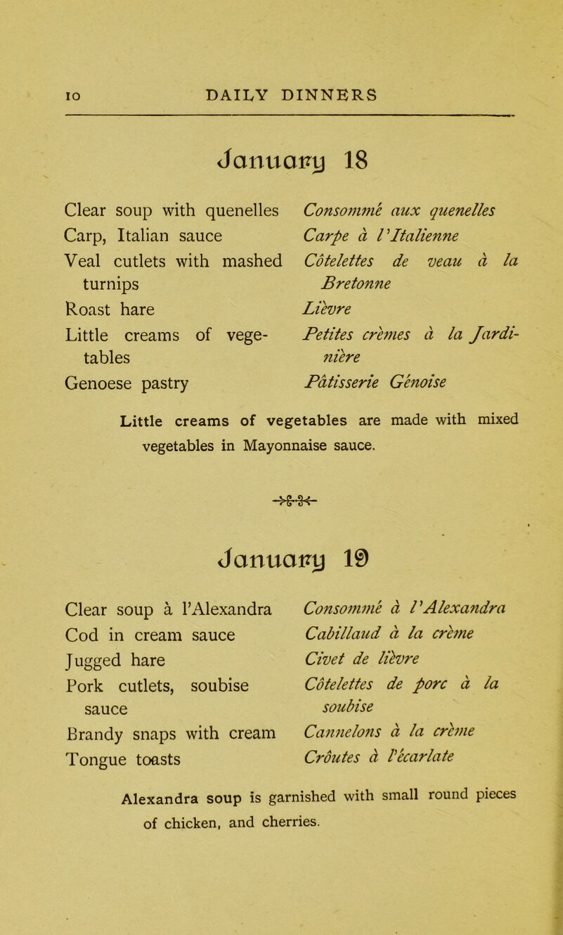 January 18 Clear soup with quenelles Carp, Italian sauce Veal cutlets with mashed turnips Roast hare Little creams of vege- tables Genoese pastry Consomme aux quenelles Carpe a Vltalienne Cotelettes de veau a la Bretonne Lievre Petites cremes a la Jardi- niere Patisserie Genoise Little creams of vegetables are made with mixed vegetables in Mayonnaise sauce. January 19 Clear soup a 1’Alexandra Cod in cream sauce Jugged hare Pork cutlets, soubise sauce Brandy snaps with cream Tongue toasts Consomme a PAlexandra Cabillaud a la creme Civet de lilvre Cotelettes de pore a la soubise Cannelons a la creme Croutes a V bear late Alexandra soup is garnished with small round pieces of chicken, and cherries.