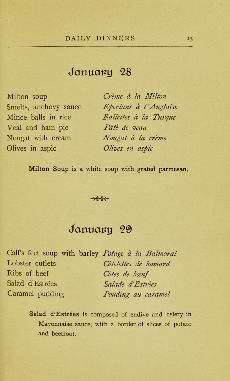 January 28 Milton soup Creme a la Milton Smelts, anchovy sauce Eperlans ct PAnglaise Mince balls in rice Ballettes a la Tnrque Veal and ham pie Pate de veau Nougat with cream Nougat a la creme Olives in aspic Olives en aspic Milton Soup is a white soup with grated parmesan. -HHK~ January 29 Calf’s feet soup with Lobster cutlets Ribs of beef Salad d’Estrees Caramel pudding Potage a la Balmoral Cotelettes de homard Cotes de boeuf Salade d’Estrees Ponding au caramel barley Salad d’Estrees is composed of endive and celery in Mayonnaise sauce, with a border of slices of potato and beetroot.