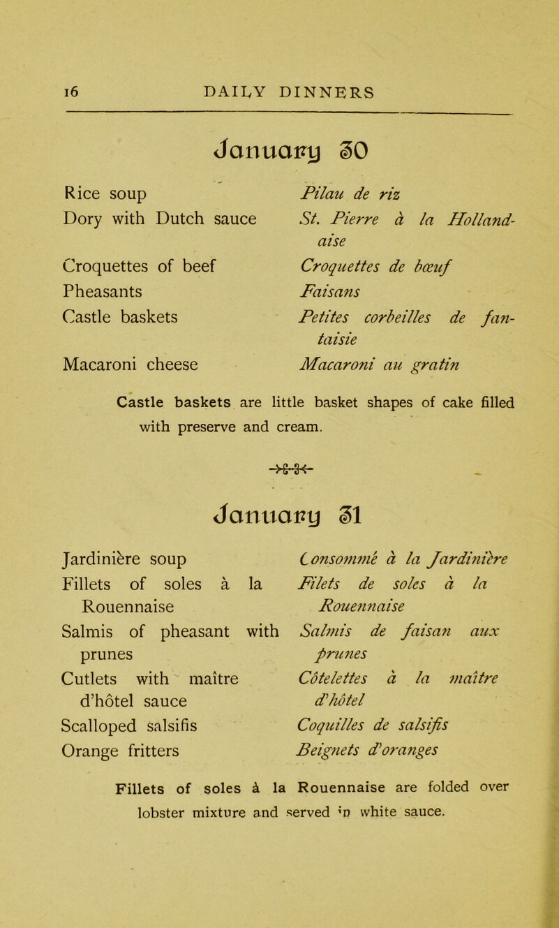 January §0 Rice soup Dory with Dutch sauce Croquettes of beef Pheasants Castle baskets Macaroni cheese Pilau de riz St. Pierre ct la Holland- aise Croquettes de bceuf Faisans Petites corbeilles de fan- taisie Macaroni au gratin m Castle baskets are little basket shapes of cake filled with preserve and cream. -HHH- Januarzy gl Jardiniere soup Fillets of soles a la Rouennaise Salmis of pheasant with prunes Cutlets with maitre d’hotel sauce Scalloped salsifis Orange fritters Fillets of soles & Consomme a la Jardinilre Filets de soles a la Rouennaise Salmis de faisan aux prunes Cotelettes a la maitre d'hote l Coquilles de salsifis Beignets d'oranges la Rouennaise are folded over lobster mixture and served m white sauce.