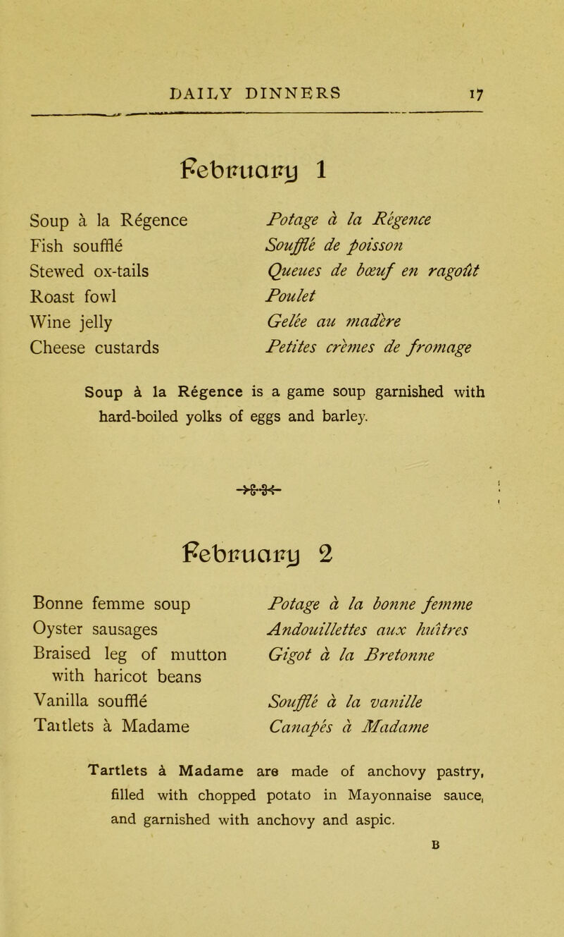 Pebtmaiuj 1 Soup a la Regence Fish souffle Stewed ox-tails Roast fowl Wine jelly Cheese custards Potage a la Regence Souffle de poisso?i Queues de boeuf en ragolit Poulet Gelee au madere Petites cremes de fromage Soup k la Regence is a game soup garnished with hard-boiled yolks of eggs and barley. -XHK- PebiaiciRy 2 Bonne femme soup Oyster sausages Braised leg of mutton with haricot beans Vanilla souffle Taitlets a Madame Potage a la bonne femme Andouillettes aux huitres Gigot a la Bretonne Souffle a la vanille Canapes a Madame Tartlets a Madame are made of anchovy pastry, filled with chopped potato in Mayonnaise sauce, and garnished with anchovy and aspic. B