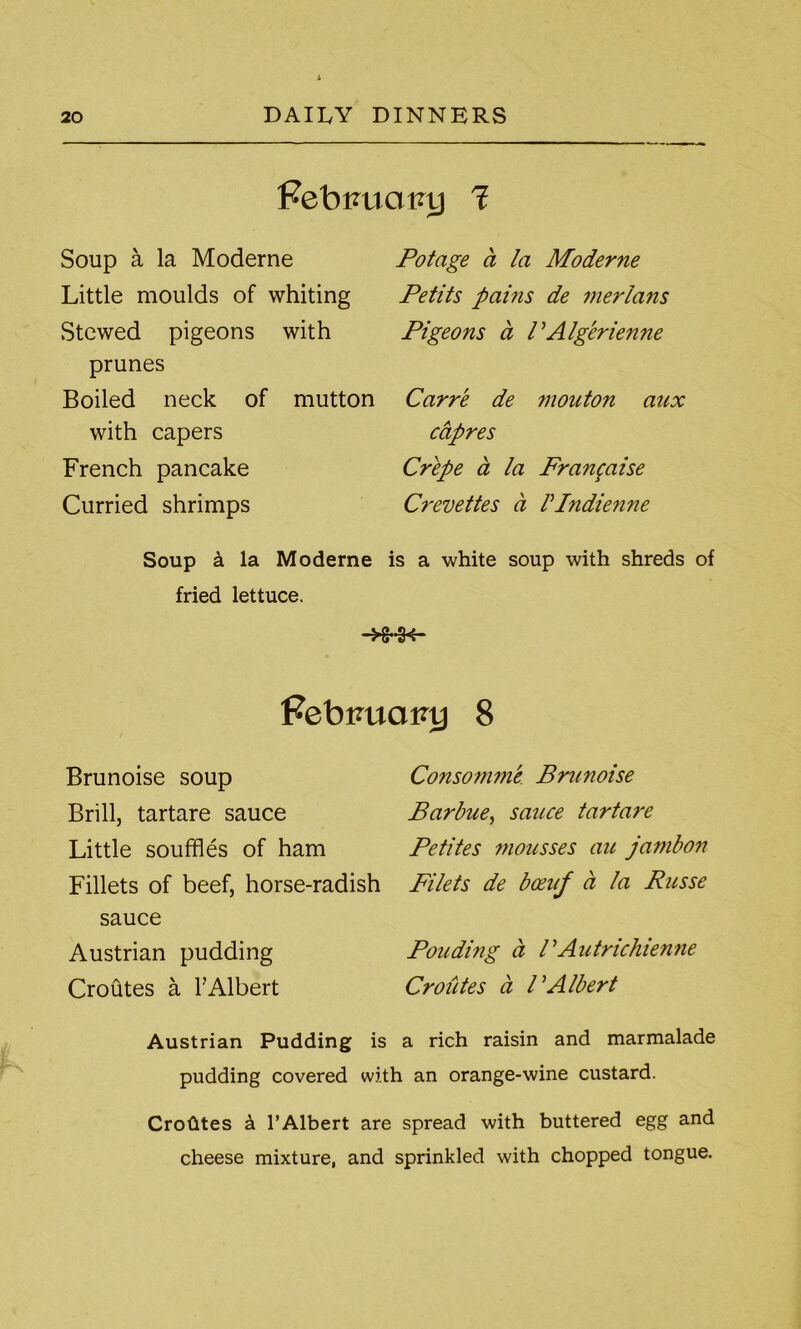 Febtaiaioj 1 Soup a la Moderne Little moulds of whiting Stewed pigeons with prunes Boiled neck of mutton with capers French pancake Curried shrimps Potage a la Moderne Petits pains de merians Pigeons a VAlgerienne Carre de monton aux cctpres Crepe a la Franfaise Creve ties a VIndienne Soup k la Moderne is a white soup with shreds of fried lettuce. -Hr-K- febimainj 8 Brunoise soup Brill, tartare sauce Little souffles of ham Fillets of beef, horse-radish sauce Austrian pudding Croutes a F Albert Consomme Brunoise Barbue, sauce tartare Petites mousses au jambon Filets de bceuf a la Russe Pouding a PAutrichienne Croutes ci l'Albert Austrian Pudding is a rich raisin and marmalade pudding covered with an orange-wine custard. Crohtes k 1’Albert are spread with buttered egg and cheese mixture, and sprinkled with chopped tongue.