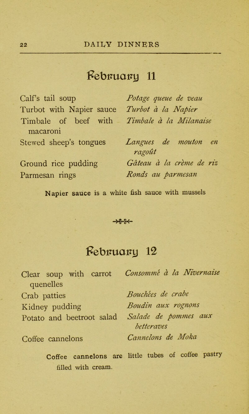 Febimamj 11 Calf’s tail soup Turbot with Napier sauce Timbale of beef with macaroni Stewed sheep’s tongues Ground rice pudding Parmesan rings Potage queue de veau Turbot a la Napier Timbale a la Milanaise Langues de mouton e7i ragout Gateau a la creme de riz Ronds au parmesa?i Napier sauce is a white fish sauce with mussels Febimatnj 12 Clear soup with carrot quenelles Crab patties Kidney pudding Potato and beetroot salad Coffee cannelons Coffee cannelons are filled with cream. Consomme a la Nivernaise Bouch'ees de crabe Boudin aux rognons Salade de pommes aux betteraves Cannelo?is de Moka little tubes of coffee pastry