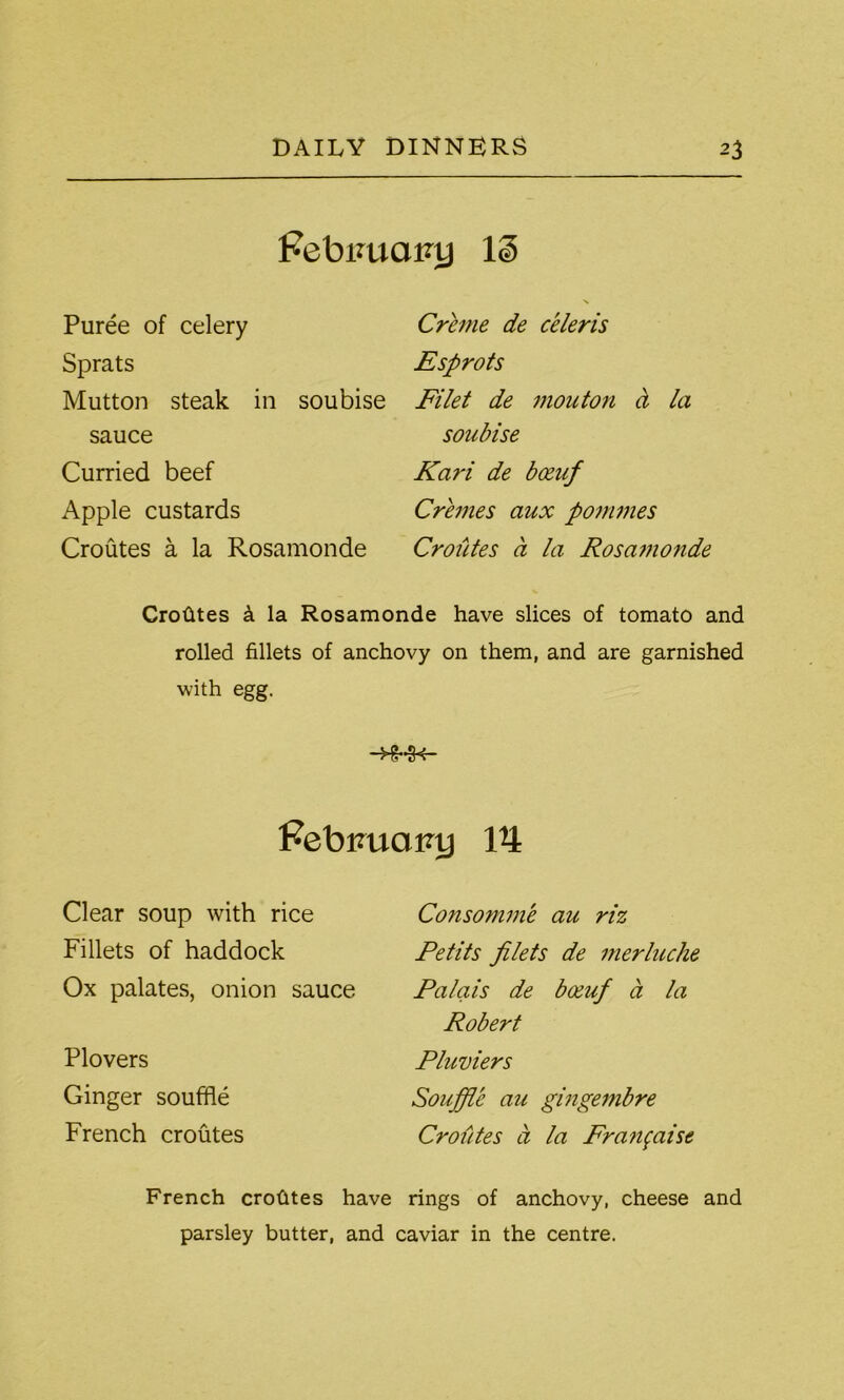 Febimaiuj IS Puree of celery Sprats Mutton steak in soubise sauce Curried beef Apple custards Croutes a la Rosamonde Creme de celeris Esprots Filet de mouton ct la soubise Kari de bceuf Cremes aux pommes Croutes a la Rosamonde Crofites k la Rosamonde have slices of tomato and rolled fillets of anchovy on them, and are garnished with egg. Febuuairy 14 Clear soup with rice Fillets of haddock Ox palates, onion sauce Plovers Ginger souffle French croutes Consomme au riz Petits filets de merluche Palais de boeuf a la Robert Pluviers Souffle au gingembre Croutes a la Fra?ifaisc French crotltes have rings of anchovy, cheese and parsley butter, and caviar in the centre.