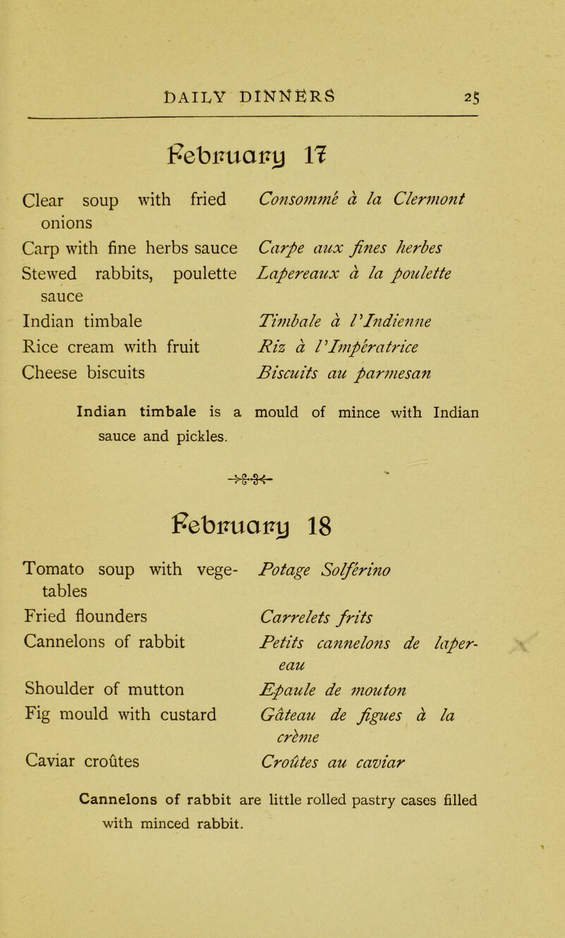 Pebiuiatuj Yl Clear soup with fried onions Carp with fine herbs sauce Stewed rabbits, poulette sauce Indian timbale Rice cream with fruit Cheese biscuits Indian timbale is a sauce and pickles. Consomme a la Clermont Carpe aux fines herbes Lapereaux a la poulette Timbale a VIndienne Riz a P Imp eratrice Biscuits au parmesan mould of mince with Indian FebimaRy 18 Tomato soup with vege- tables Fried flounders Cannelons of rabbit Shoulder of mutton Fig mould with custard Caviar croutes Potage Solferino Carre lets frits Petits cannelons de laper- eau Epaule de mouton Gateau de figues a la crime Croutes au caviar Cannelons of rabbit are little rolled pastry cases filled with minced rabbit.
