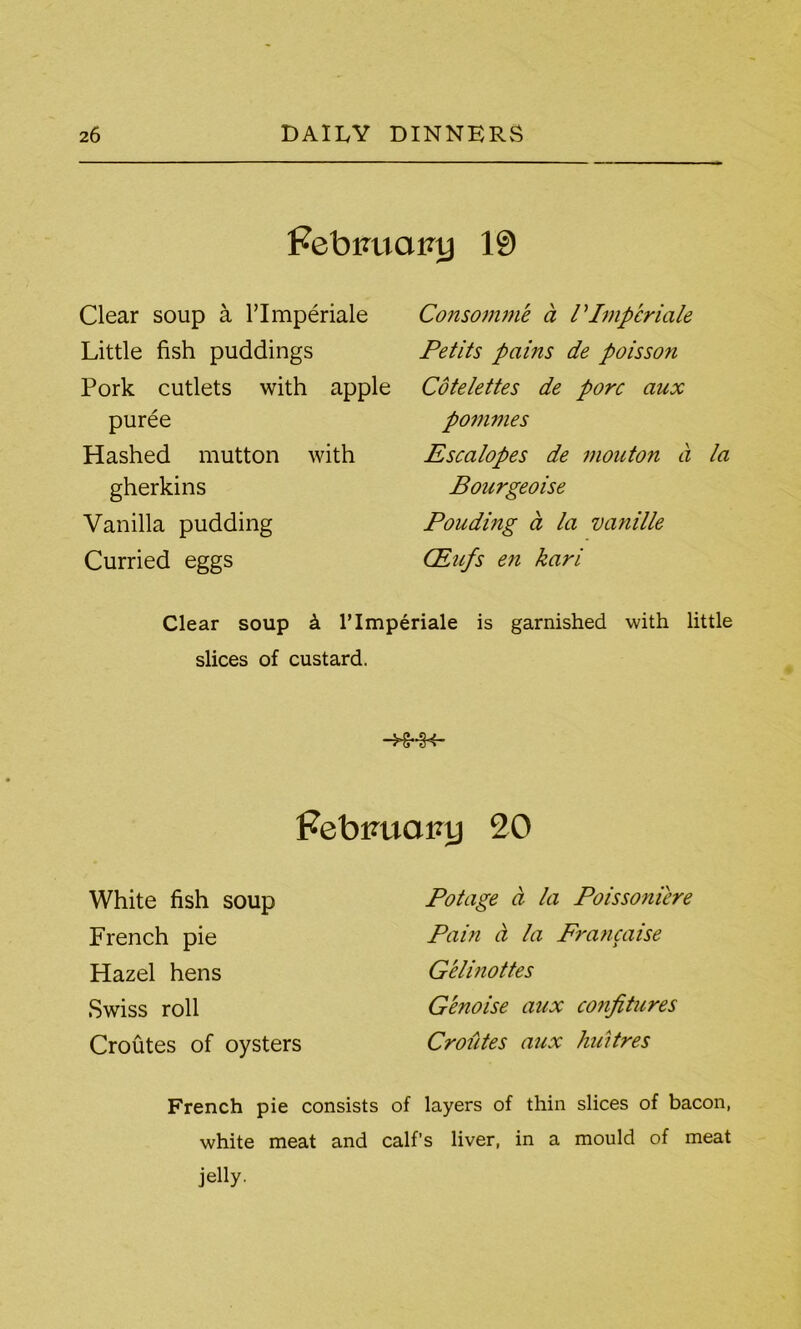 Febimairy 19 Clear soup a l’lmperiale Little fish puddings Pork cutlets with apple puree Hashed mutton with gherkins Vanilla pudding Curried eggs Consomme a V Impcriale Petits pains de poisson Cotelettes de pore aux pommes Escalopes de mouton a la Bourgeoise Ponding a la vanille CEufs en kari Clear soup & l’lmperiale is garnished with little slices of custard. -Hr-rH- Febtmainj 20 White fish soup French pie Hazel hens Swiss roll Croutes of oysters Potage a la Poissoniere Pain a la Francaise Gelinottes Genoise aux confitures Croiites aux huitres French pie consists of layers of thin slices of bacon, white meat and calf’s liver, in a mould of meat