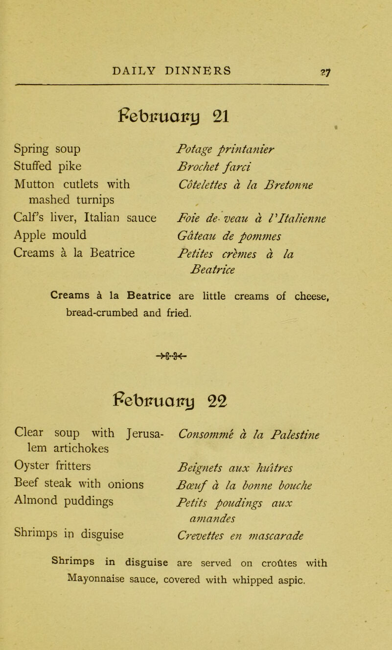 ?7 Pebimany 21 Spring soup Stuffed pike Mutton cutlets with mashed turnips Calffs liver, Italian sauce Apple mould Creams a la Beatrice Pot age printanier Brochet farci Cotelettes a la Bretonne Foie de- veaii a l Ptalienne Gateau de pommes Petites crimes d la Beatrice Creams a la Beatrice are little creams of cheese, bread-crumbed and fried. Febmiairy 22 Clear soup with Jerusa- lem artichokes Oyster fritters Beef steak with onions Almond puddings Shrimps in disguise Consomme a la Palestine Beignets aux huitres Boeuf d la bonne bouche Petits poudings aux amandes Crevettes en mascarade Shrimps in disguise are served on crohtes with Mayonnaise sauce, covered with whipped aspic.