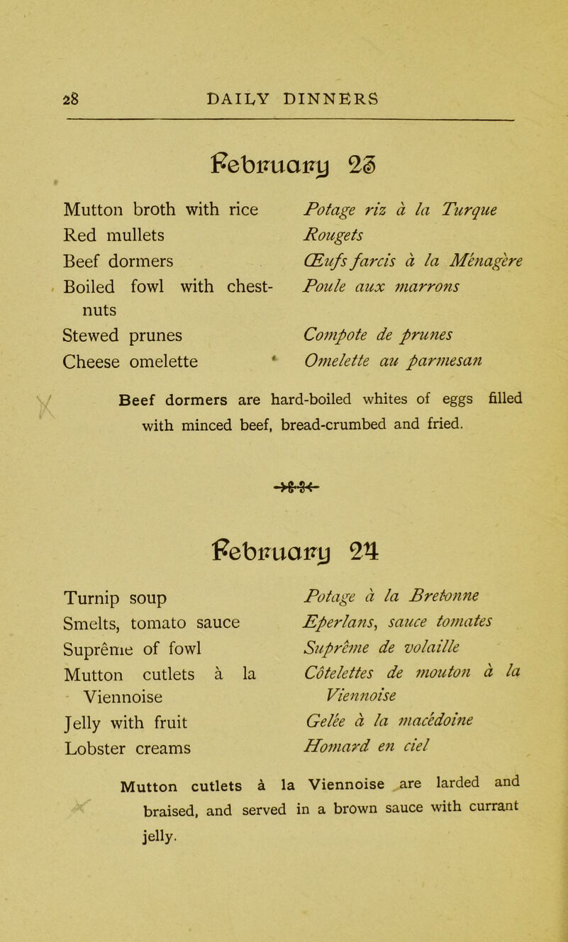 Febiruainj Mutton broth with rice Red mullets Beef dormers Boiled fowl with chest- nuts Stewed prunes Cheese omelette Potage riz a la Turque Rougets CEafs farcis a la Menagere Poule aux marrons Compote de prunes Omelette aic parmesan Beef dormers are hard-boiled whites of eggs filled with minced beef, bread-crumbed and fried. H Febimainj 24 Turnip soup Smelts, tomato sauce Supreme of fowl Mutton cutlets a la Viennoise Jelly with fruit Lobster creams Potage a la Bretonne Eperlans, sauce tomates Supreme de volaille Cotelettes de mouton a la Viennoise Gelee a la macedoine Howard e?i del Mutton cutlets a la Viennoise are larded and braised, and served in a brown sauce with currant jelly.