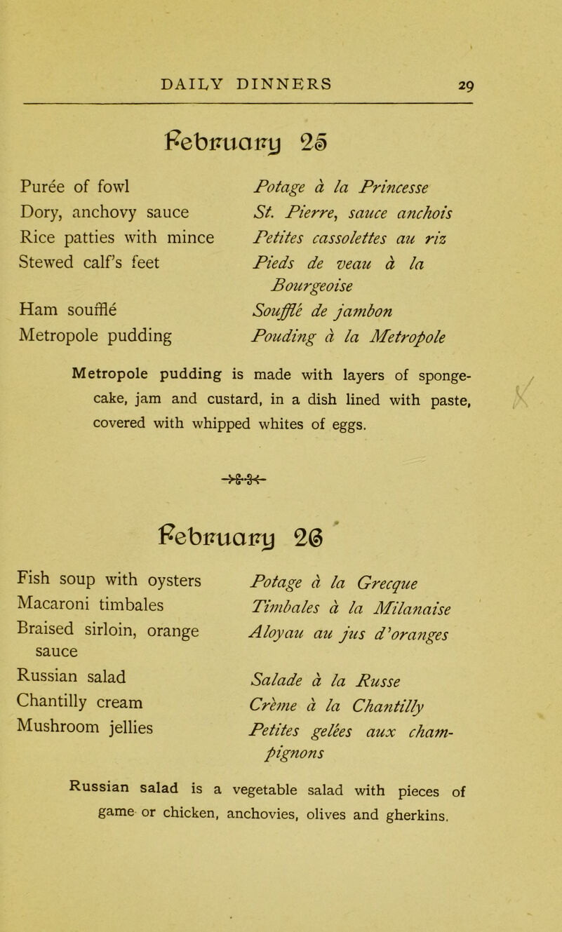 PebimaNtj 2§ Puree of fowl Dory, anchovy sauce Rice patties with mince Stewed calf’s feet Ham souffle Metropole pudding Potage a la Princesse St. Pierre, sauce anchois Petites cassolettes au riz Pieds de veau d la Bourgeoise Souffle de jambon Pouding a la Metropole Metropole pudding is made with layers of sponge- cake, jam and custard, in a dish lined with paste, covered with whipped whites of eggs. Febmiainj 2@ Fish soup with oysters Macaroni timbales Braised sirloin, orange sauce Russian salad Chantilly cream Mushroom jellies Russian salad is a Potage a la Grecque Timbales a la Milanaise Aloyau au jus d'oranges Salade a la Russe Creme a la Chantilly Petites gelees aux cham- pignons vegetable salad with pieces of game or chicken, anchovies, olives and gherkins.