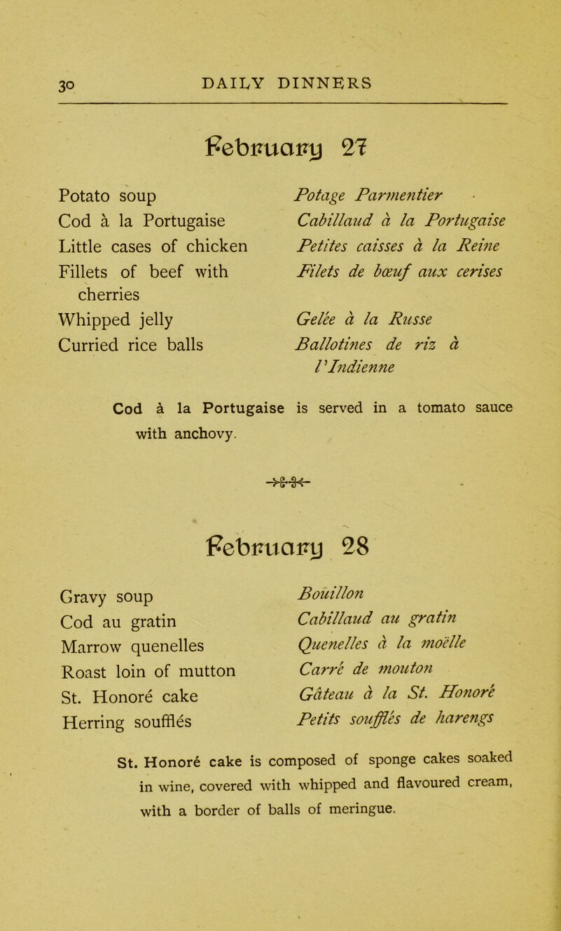 Febiuxcitnj 21 Potato soup Cod a la Portugaise Little cases of chicken Fillets of beef with cherries Whipped jelly Curried rice balls Cod a la Portugaise with anchovy. Potage Parmentier CcibiUaiid a la Portugaise Petites caisses ci la Reiue Filets de bceuf aux cerises Gelee a la Russe Ballotines de riz a l Pndienne is served in a tomato sauce Febrmainj 28 Gravy soup Cod au gratin Marrow quenelles Roast loin of mutton St. Honore cake Herring souffles Bouillon Cabillaud au gratin Quenelles a la mo'elle Carre de mouton Gateau ct la St. Honore Petits souffles de harengs St. Honore cake is composed of sponge cakes soaked in wine, covered with whipped and flavoured cream, with a border of balls of meringue.