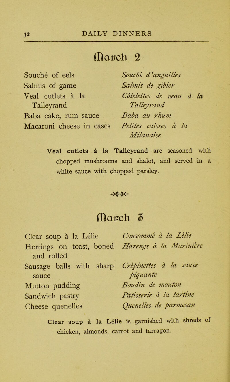 (Rai?ch 2 Souche of eels Salmis of game Veal cutlets a la Talleyrand Baba cake, rum sauce Macaroni cheese in cases Souche d' anguilies Salmis de gibier Cotelettes de veau a la Talleyrand Baba au rhum Petites caisses a la Milanaise Veal cutlets k la Talleyrand are seasoned with chopped mushrooms and shalot, and served in a white sauce with chopped parsley. (Rciirch % Clear soup a la Lelie Herrings on toast, boned and rolled Sausage balls with sharp sauce Mutton pudding Sandwich pastry Cheese quenelles Consomme a la Lelie Harengs a la Mariniere Crepinettes a la sauce piquante Boudin de mouton Patisserie a la tartine Quenelles de parmesan with shreds of Clear soup k la Lelie is garnished chicken, almonds, carrot and tarragon.