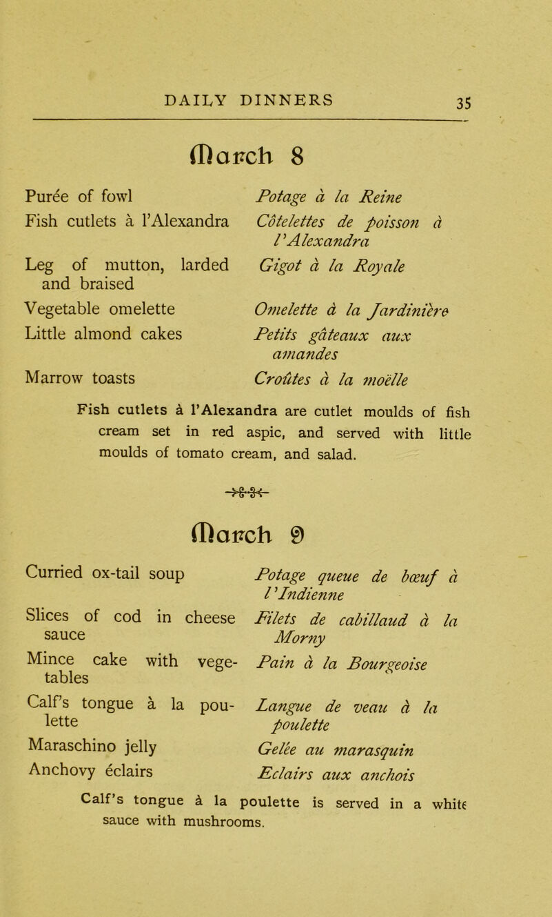 (Dairch 8 Puree of fowl Fish cutlets a l’Alexandra Leg of mutton, larded and braised Vegetable omelette Little almond cakes Marrow toasts Potage a la Reine Cotelettes de poisso?i a r Alexandra Gigot d la Royale Omelette a la Jardiniere Petits gateaux aux amandes Croutes a la mo'elle Fish cutlets a 1’Alexandra are cutlet moulds of fish cream set in red aspic, and served with little moulds of tomato cream, and salad. -H-i< fDavch 9 Curried ox-tail soup Slices of cod in cheese sauce Mince cake with vege- tables Calf’s tongue a la pou- lette Maraschino jelly Anchovy eclairs Potage queue de boeuf a l Pndienne Filets de cabillaud a la Morny Pain a la Bourgeoise Langue de veau a la poulette Gelee au marasquin Eclairs aux anchois Calf’s tongue k la poulette is served in a white sauce with mushrooms.