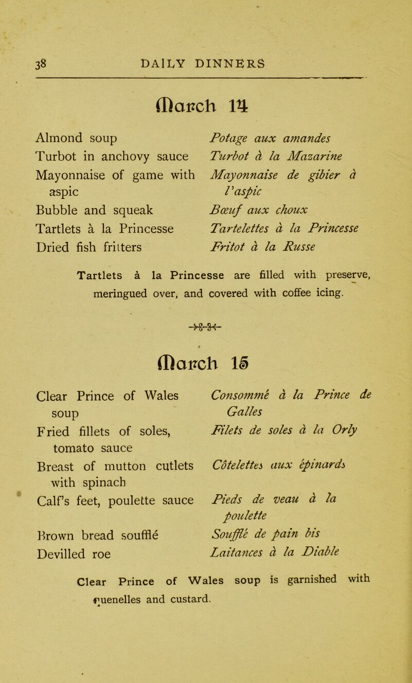 (Rai?ch V\ Almond soup Turbot in anchovy sauce Mayonnaise of game with aspic Bubble and squeak Tartlets a la Princesse Dried fish fritters Potage aux amandes Turbot ct la Mazarine Mayonnaise de gibier a T aspic Bceuf aux choux Tartelettes a la Princesse Fritot a la Russe Tartlets a la Princesse are filled with preserve, meringued over, and covered with coffee icing. -HrlH- ♦ (hapcb ll> Clear Prince of Wales soup F ried fillets of soles, tomato sauce Breast of mutton cutlets with spinach Calf’s feet, poulette sauce Brown bread souffle Devilled roe Consomme a la Prince de Galles Filets de soles a la Orly Cotelettes aux epinards Pieds de veau ci la poulette Souffle de pain bis Laita?ices ct la Diable Clear Prince of Wales soup is garnished with ruenelles and custard. A