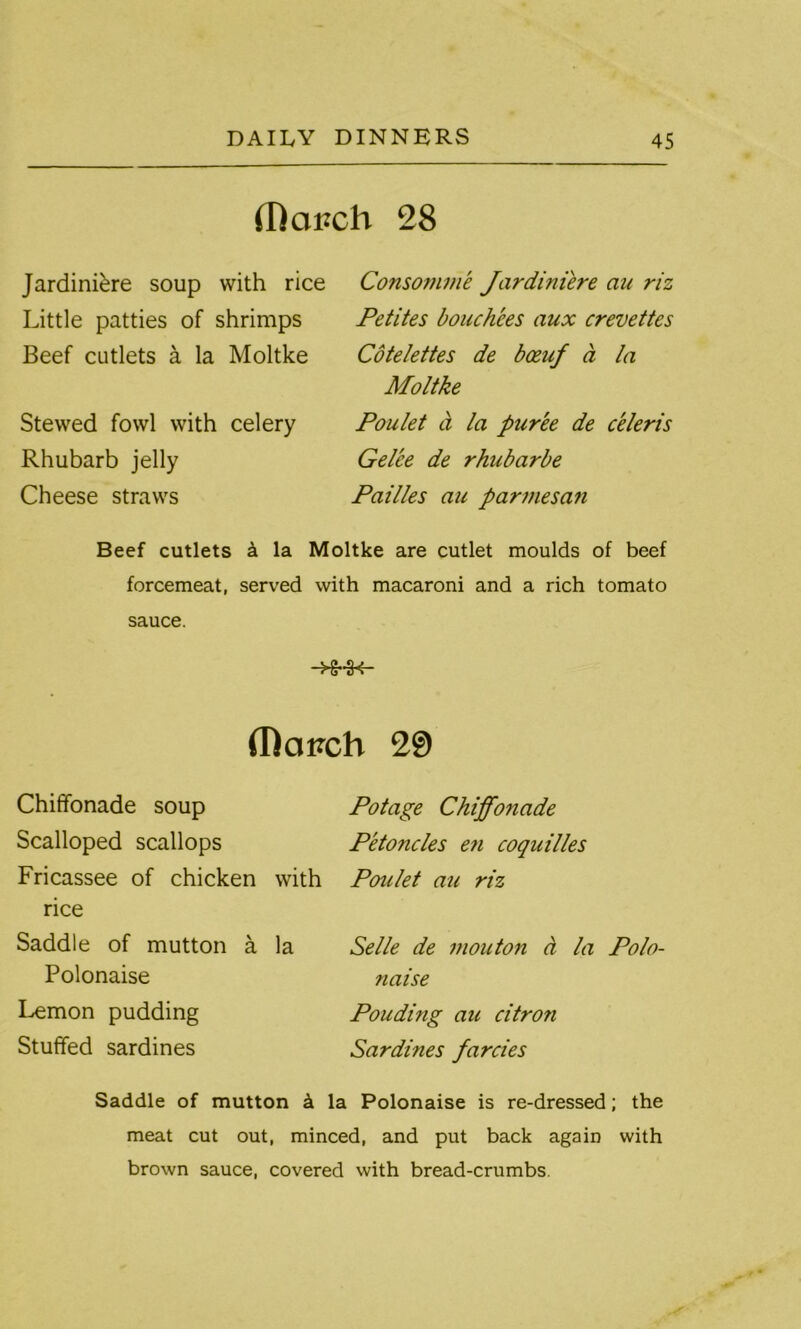 (Rai?ch 28 Jardiniere soup with rice Little patties of shrimps Beef cutlets a la Moltke Stewed fowl with celery Rhubarb jelly Cheese straws Consomme Jardiniere an riz Petites bouchees aux crevettes Cotelettes de boeuf a la Moltke Poulet ct la puree de celeris Gel'ce de rhubarbe Pailles au parmesan Beef cutlets a la Moltke are cutlet moulds of beef forcemeat, served with macaroni and a rich tomato sauce. -H-H- (T)ciPch 29 Chiffonade soup Scalloped scallops Fricassee of chicken with rice Saddle of mutton a la Polonaise Lemon pudding Stuffed sardines Potage Chiffonade Petoncles en coquilles Poulet au riz Selle de mouton a la Polo- naise Pouding au citron Sardines farcies Saddle of mutton h la Polonaise is re-dressed; the meat cut out, minced, and put back again with brown sauce, covered with bread-crumbs.