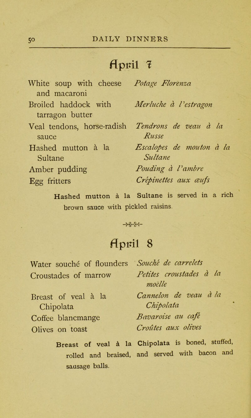 April 1 White soup with cheese and macaroni Broiled haddock with tarragon butter Veal tendons, horse-radish sauce Hashed mutton a la Sultane Amber pudding Egg fritters Potage Florenza Merluche a Bestragon Tendrons de vean a la Russe Escalopes de mouton a la Sultane Pouding a Bambre Crepinettes aux ceufs v Hashed mutton a la Sultane is served in a rich brown sauce with pickled raisins. flppil 8 Water souche of flounders Croustades of marrow Breast of veal a la Chipolata Coffee blancmange Olives on toast Souche de carrelets Petites croustades a la moelle Cannelon de veau a la Chipolata Bavaroise au cafe Croutes aux olives Breast of veal k la Chipolata is boned, stuffed, rolled and braised, and served with bacon and sausage balls.