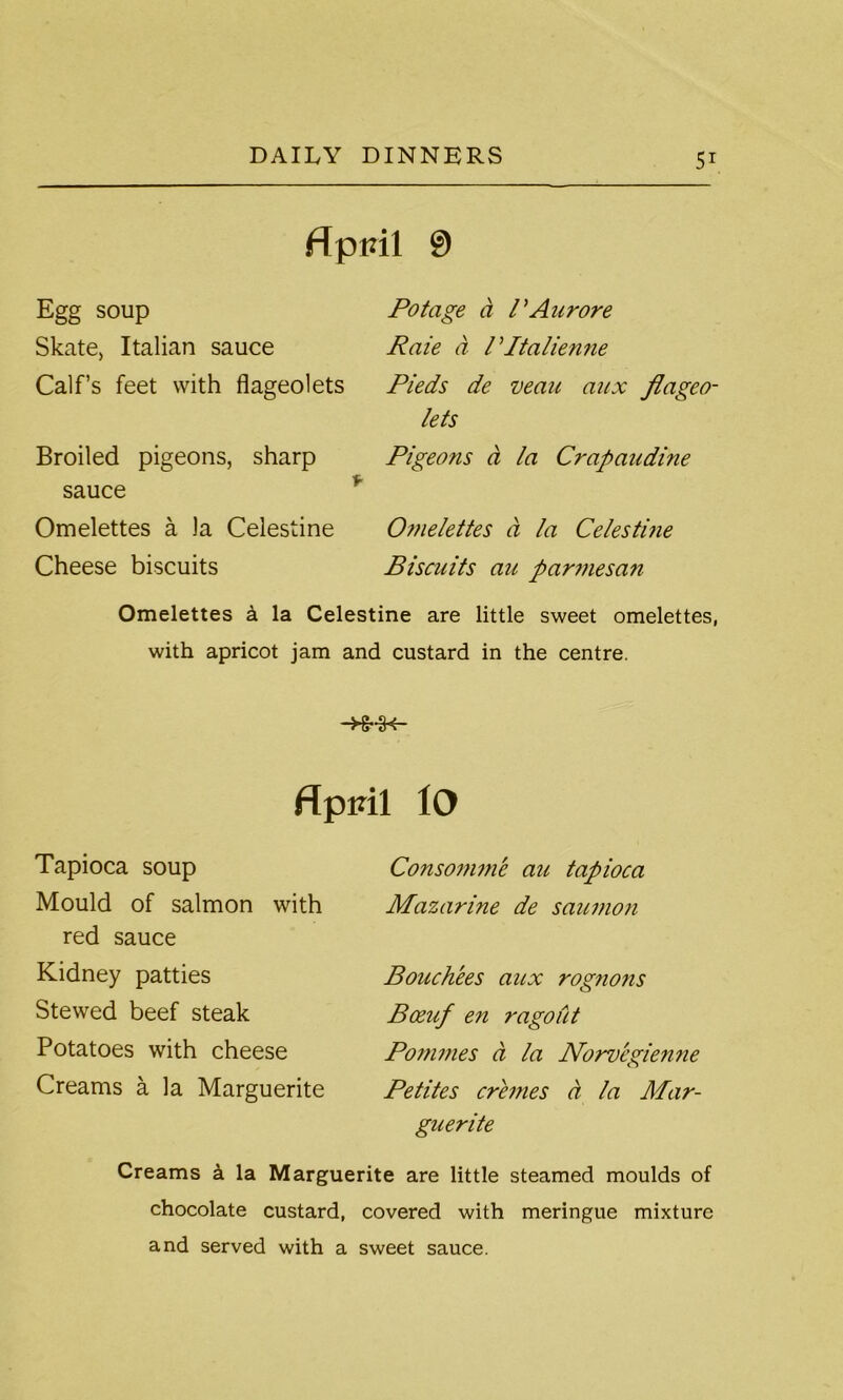 flpml 0 Egg soup Skate, Italian sauce Calf’s feet with flageolets Broiled pigeons, sharp sauce Omelettes a la Celestine Cheese biscuits Potage a I'Aurore Raie a PItalienne Pieds de vean aux flageo- lets Pigeons a la Crapaudine Omelettes a la Celestine Biscuits au parmesan Omelettes a la Celestine are little sweet omelettes, with apricot jam and custard in the centre. -K-3< flpiril iO Tapioca soup Mould of salmon with red sauce Kidney patties Stewed beef steak Potatoes with cheese Creams a la Marguerite Consomme au tapioca Mazarine de saumon Bouch'ees aux rogno?is Boeuf en ragout Poi7imes a la Noruegienne Petites cremes a la Mar- guerite Creams a la Marguerite are little steamed moulds of chocolate custard, covered with meringue mixture and served with a sweet sauce.