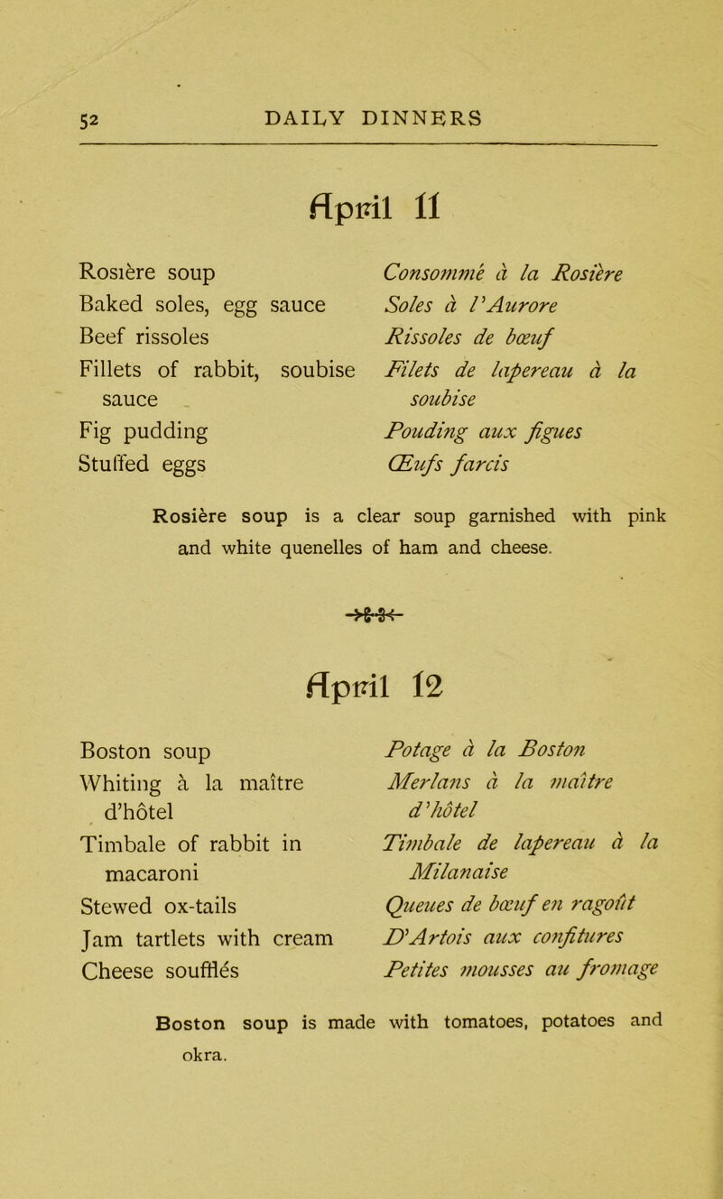 fTpml 11 Rosiere soup Baked soles, egg sauce Beef rissoles Fillets of rabbit, soubise sauce Fig pudding Stuffed eggs Consomme a la Rosiere Soles ct rAurore Rissoles de bceuf Filets de lapereau a la soubise Ponding aux fignes CEufs farcis Rosiere soup is a clear soup garnished with pink and white quenelles of ham and cheese. flpvil 12 Boston soup Whiting a la maitre d’hotel Timbale of rabbit in macaroni Stewed ox-tails Jam tartlets with cream Cheese souffles Potage a la Boston Merlans ci la maitre d did tel Timbale de lapereau a la Milanaise Queues de bocuf en ragout P’Artois aux confitures Petites mousses au frontage Boston soup is made with tomatoes, potatoes and okra.