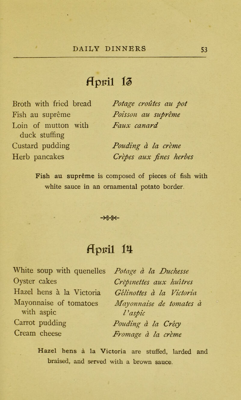 flprnl Broth with fried bread Fish au supreme Loin of mutton with duck stuffing Custard pudding Herb pancakes Potage croiites au pot Poisson au supreme Faux canard Pouding d la creme Crepes aux fines herbes Fish au supreme is composed of pieces of fish with white sauce in an ornamental potato border. —1yg— flpml 14 White soup with quenelles Oyster cakes Hazel hens a la Victoria Mayonnaise of tomatoes with aspic Carrot pudding Cream cheese Potage a la Duchesse Cr'Cpinettes aux huitres Gelinottes a la Victoria Mayonnaise de tomates a l ’aspic Pouding a la Crecy Fromage ct la crime Hazel hens a la Victoria are stuffed, larded and braised, and served with a brown sauce.