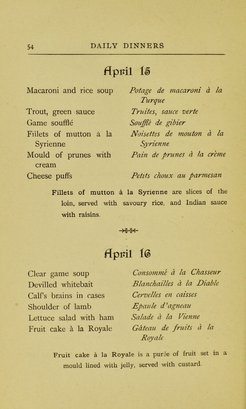 flpidl Ie> Macaroni and rice soup Trout, green sauce Game souffle Fillets of mutton a la Syrienne Mould of prunes with cream Cheese puffs Potage de macaroni a la Turque Truites, sauce verte Souffle de gibier Noisettes de mouton a la Syrienne Pain de prunes a la creme Petits choux au parmesan Fillets of mutton a la Syrienne are slices of the loin, served with savoury rice, and Indian sauce with raisins. f{pml id Clear game soup Devilled whitebait Calf’s brains in cases Shoulder of lamb Lettuce salad with ham Fruit cake a la Royale Consomme d la Chasseur Blanchailles ct la Diable Cervelles en caisses Epaule d \igneau Salade a la Vienne Gateau de fruits a la Royale Fruit cake a la Royale is a puree of fruit set in mould lined with jelly, served with custard. a