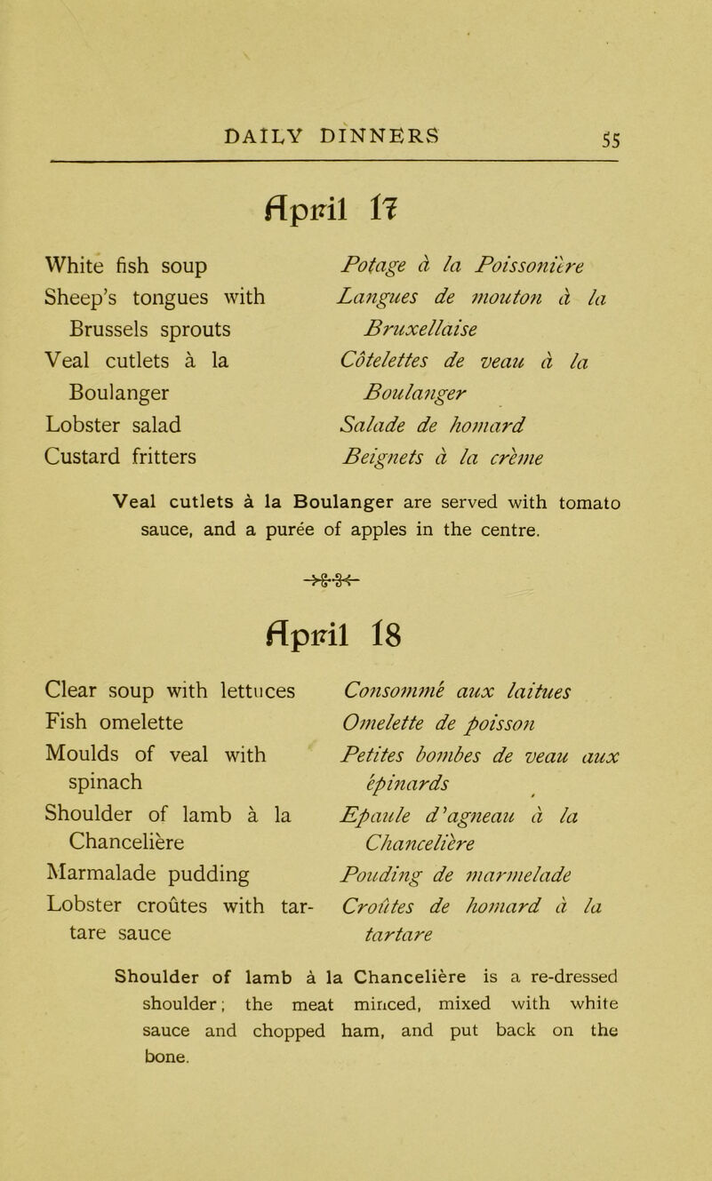 April tl White fish soup Sheep’s tongues with Brussels sprouts Veal cutlets a la Boulanger Lobster salad Custard fritters Potage a la Poissonitre Langues de mouton a la Bruxellaise Cotelettes de veau a la Boulanger Salade de homard Beignets d la creme Veal cutlets a la Boulanger are served with tomato sauce, and a puree of apples in the centre. -H-H- f{ piril 18 Clear soup with lettuces Fish omelette Moulds of veal with spinach Shoulder of lamb a la Chanceliere Marmalade pudding Lobster croutes with tar- tare sauce Consomme aux laitues Omelette de poisson Petites bombes de veau aux epinards Epaule d’agneau d la Chanceliere Ponding de marmelade Croutes de homard d la tartare Shoulder of lamb a la Chanceliere is a re-dressed shoulder; the meat minced, mixed with white sauce and chopped ham, and put back on the bone.