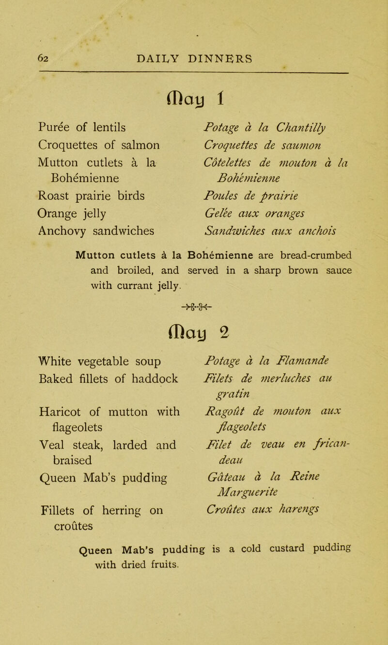 (Day 1 Puree of lentils Croquettes of salmon Mutton cutlets a la Bohemienne Roast prairie birds Orange jelly Anchovy sandwiches Mutton cutlets k la and broiled, and with currant jelly. Potage a la Chantilly Croquettes de saumon Cotelettes de mouton a la Bohemienne Poules de prairie Gel'ee aux ora?iges Sandwiches aux anchois Bohemienne are bread-crumbed served in a sharp brown sauce -Hr •3*4- (Day 2 White vegetable soup Baked fillets of haddock Haricot of mutton with flageolets Veal steak, larded and braised Queen Mab’s pudding Fillets of herring on croutes Potage a la Flamande Filets de merluches au gratin Ragout de mouton aux flageolets Filet de veau en frican- deau Gateau a la Reine Marguerite Croiites aux harengs Queen Mab’s pudding is a cold custard pudding with dried fruits.