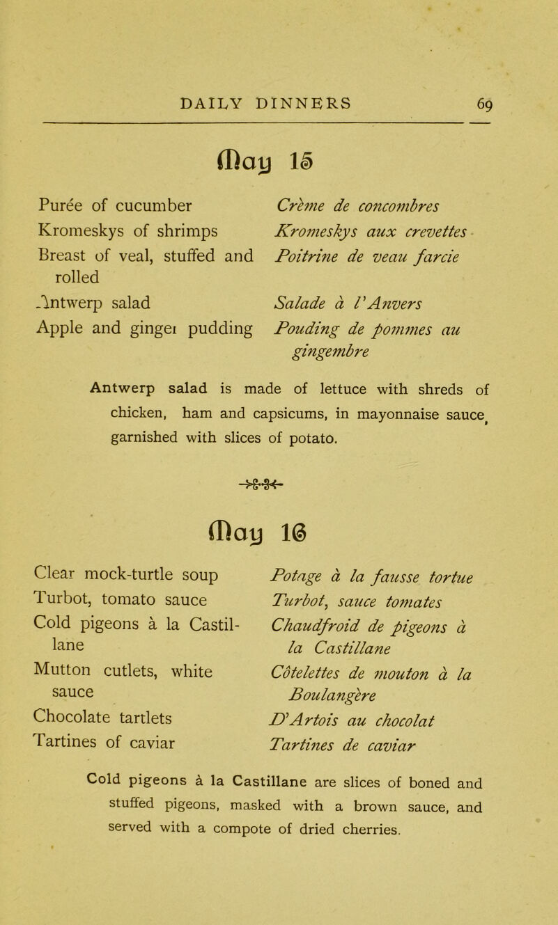 (Ray le) Puree of cucumber Kromeskys of shrimps Breast of veal, stuffed and rolled -Antwerp salad Apple and gingei pudding Creme de concombres Kromeskys aux crevettes Poitri?ie de veau farcie Salade a /’Anvers Pouding de pommes au gingembre Antwerp salad is made of lettuce with shreds of chicken, ham and capsicums, in mayonnaise sauce# garnished with slices of potato. -HMK- (Ray 1© Clear mock-turtle soup Turbot, tomato sauce Cold pigeons a la Castil- lane Mutton cutlets, white sauce Chocolate tartlets Tartines of caviar Potage a la fausse tortue Turbot, sauce tomates Chaudfroid de pigeons a la Castillane Cotelettes de mouton a la Boulangere D'Artois au chocolat Tartines de caviar Cold pigeons a la Castillane are slices of boned and stuffed pigeons, masked with a brown sauce, and served with a compote of dried cherries.