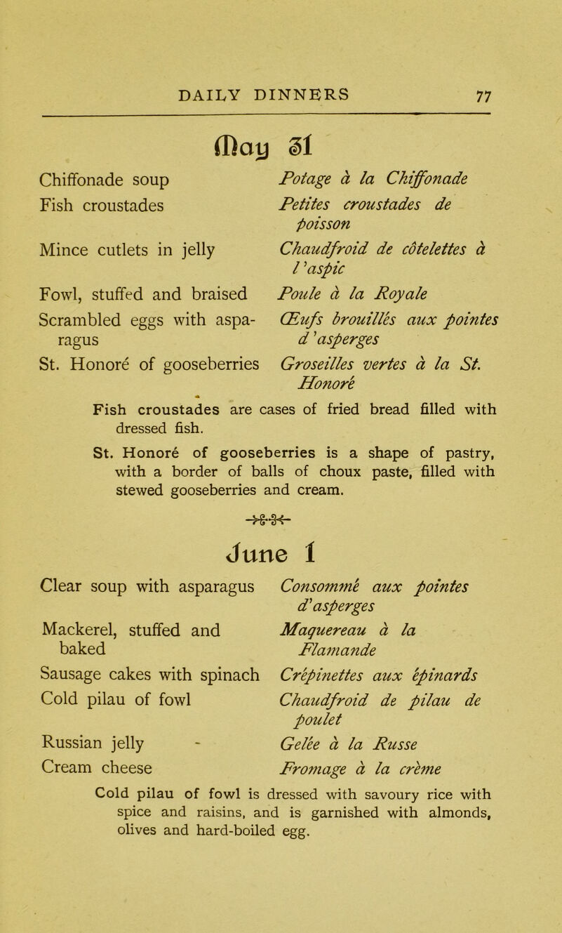 (Day Chiffonade soup Fish croustades Mince cutlets in jelly Fowl, stuffed and braised Scrambled eggs with aspa- ragus St. Honore of gooseberries 31 Potage a la Chiffonade Petites croustades de poisson Chaudfroid de cotelettes a l ’aspic Poule a la Royale (Eufs brouilles aux pointes d ’asperges Groseilles vertes d la St. Honore Fish croustades are cases of fried bread filled with dressed fish. St. Honore of gooseberries is a shape of pastry, with a border of balls of choux paste, filled with stewed gooseberries and cream. -H-H- June I Clear soup with asparagus Mackerel, stuffed and baked Sausage cakes with spinach Cold pilau of fowl Russian jelly Cream cheese Consomme aux pointes d'asperges Maquereau a la Flamande Cr'epinettes aux epinards Chaudfroid de pilau de poulet Gelee a la Russe Promage a la crbne Cold pilau of fowl is dressed with savoury rice with spice and raisins, and is garnished with almonds, olives and hard-boiled egg.