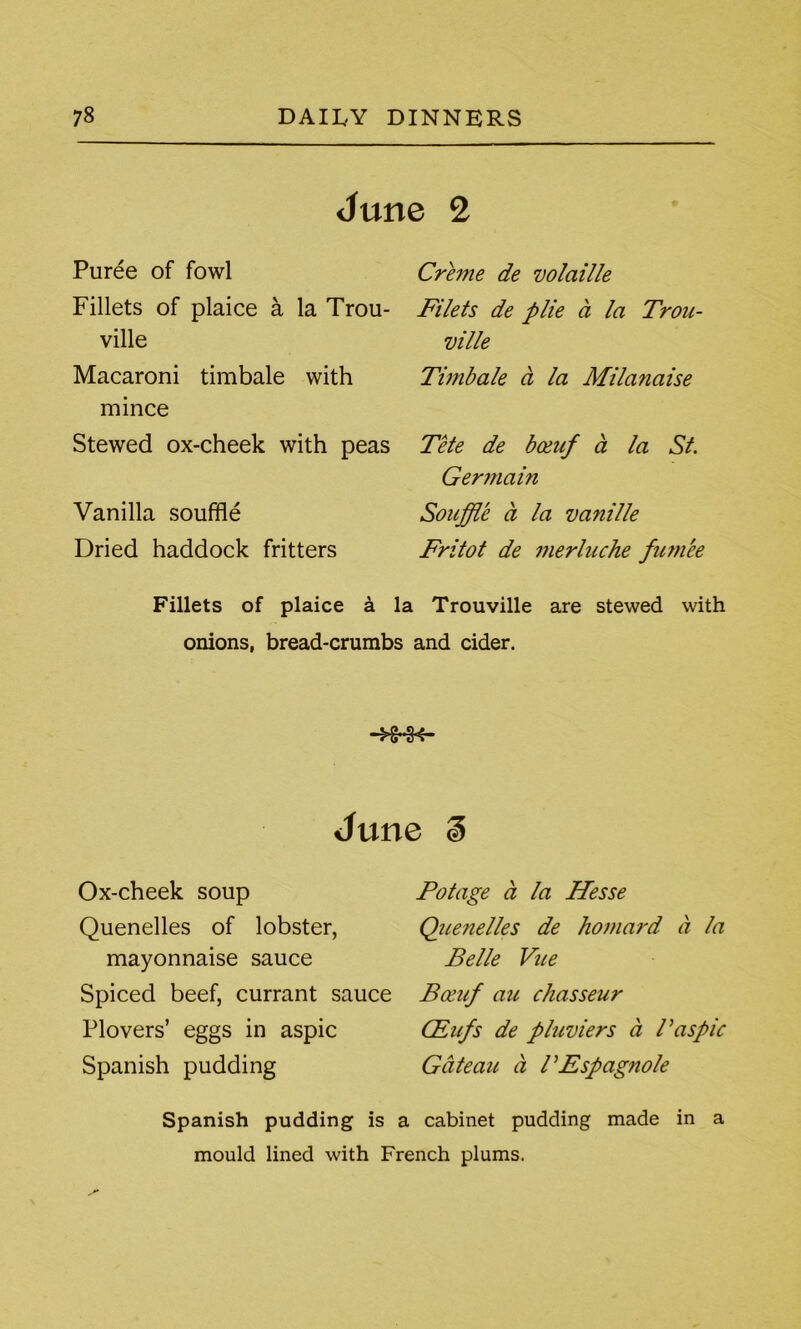 June 2 Puree of fowl Fillets of plaice a la Trou- ville Macaroni timbale with mince Stewed ox-cheek with peas Vanilla souffle Dried haddock fritters Creme de volatile Filets de plie a la Trou- ville Timbale ct la Milanaise Tete de boeuf a la St. Germain Souffle a la vanille Fritot de merluche fum'ee Fillets of plaice a la Trouville are stewed with onions, bread-crumbs and cider. June ^ Ox-cheek soup Quenelles of lobster, mayonnaise sauce Spiced beef, currant sauce Plovers’ eggs in aspic Spanish pudding Potage a la Hesse Que?ielles de homard a la Belle Vue Boeuf au chasseur CEufs de pluviers ci Paspic Gateau a TEspagnole Spanish pudding is a cabinet pudding made in a mould lined with French plums.