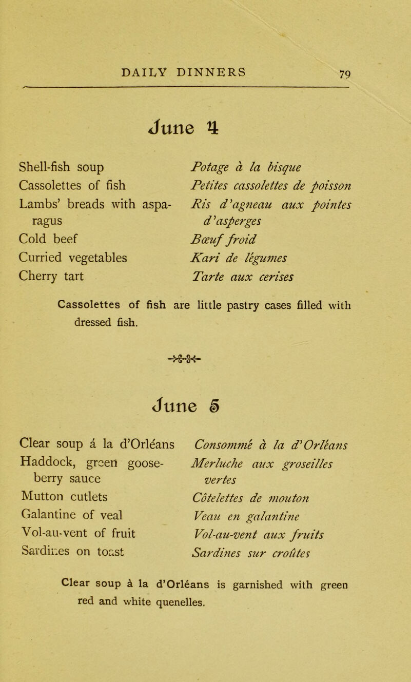 June 4 Shell-fish soup Cassolettes of fish Lambs’ breads with aspa- ragus Cold beef Curried vegetables Cherry tart Potage a la bisque Peiites cassolettes de poisson Pis d’agneau aux poiutes d\isperges Boeuf froid Kari de legumes Tarte aux cerises Cassolettes of fish are little pastry cases filled with dressed fish. June i Clear soup a la d’Orle'ans Haddock, green goose- berry sauce Mutton cutlets Galantine of veal Vol-au-vent of fruit Sardines on toast Consomme a la d'Orleans Merluche aux groseilles vertes Cotelettes de mouton Veau en galantine Vol-au-vent aux fruits Sardines sur croutes Clear soup k la d’Orleans is garnished with green red and white quenelles.