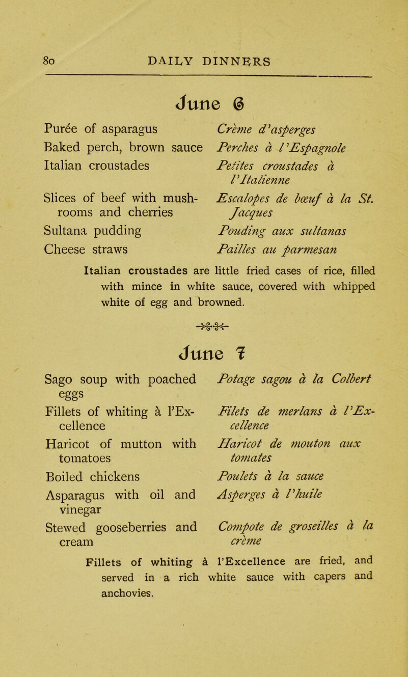 June 6 Puree of asparagus Baked perch, brown sauce Italian croustades Slices of beef with mush- rooms and cherries Sultana pudding Cheese straws Creme d’asperges Perches a VEspagnole Petites croustades ci V Italienne Escalopes de boeuf a la St. Jacques Pouding aux sultanas Pailles au parmesan Italian croustades are little fried cases of rice, filled with mince in white sauce, covered with whipped white of egg and browned. -HMK- June 1 Sago soup with poached eggs Fillets of whiting a l’Ex- cellence Haricot of mutton with tomatoes Boiled chickens Asparagus with oil and vinegar Stewed gooseberries and cream Fillets Potage sagou a la Colbert Filets de merlans d VEx- cellence Haricot de mouton aux tomates Poulets d la sauce Asperges d Vhuile Compote de groseilles d la creme of whiting a 1’Excellence are fried, and served in a rich white sauce with capers and anchovies.