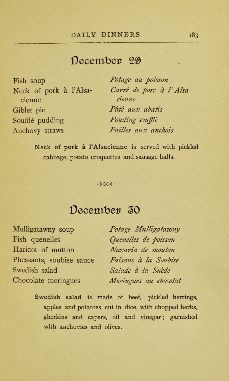 December 29 Fish soup Neck of pork a l’Alsa- cienne Giblet pie Souffle pudding Anchovy straws Potage au poisson Carre de pore a I’Alsa- ciemie Pate aux abatis Ponding souffle Pailles aux anchois Neck of pork a l’Alsacienne is served with pickled cabbage, potato croquettes and sausage balls. -H-H- December §0 Mulligatawny soup Fish quenelles Haricot of mutton Pheasants, soubise sauce Swedish salad Chocolate meringues Potage Mulligatawny Quenelles de poisson Navarin de mouton Faisans a la Soubise Salade a la Suede Meringues au chocolat Swedish salad is made of beef, pickled herrings, apples and potatoes, cut in dice, with chopped herbs, gherkins and capers, oil and vinegar; garnished with anchovies and olives.