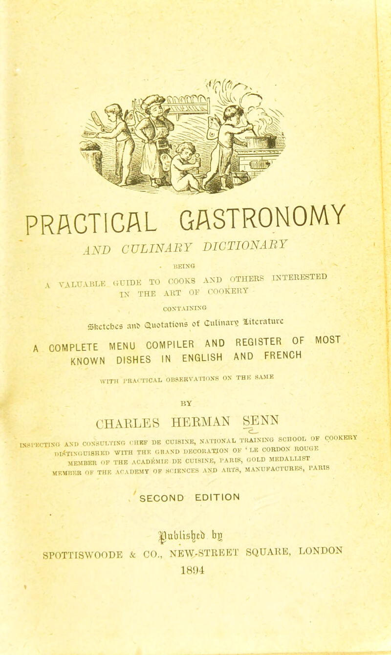 AND CULINARY DICTIONARY A being VALUABLE (If IDE TO COOKS AND OTHERS IX THE ART OF COOKERY INTERESTED CONTAINING- Sftetcbes anb Quotations of Culinary literature A COMPLETE MENU COMPILER AND REGISTER OF MOST KNOWN DISHES IN ENGLISH AND FRENCH with PRACTICAL OBSERVATIONS on the same BY CHARLES HERMAN SENN INSPECTING and consulting chef de cuisine, national training school of cookery distinguished with the grand decoration OF ‘ LE CORDON rouge MEMBER OF THE ACADEMIE DE CUISINE, PARIS, GOLD MEDALLIST MEMBER OF THE ACADEMY OF SCIENCES AND ARTS, MANUFACTURES, PARIS SECOND EDITION |lublislKi) bg SPOTTISWOODE & CO., NEW-STREET SQUARE, LONDON 181)4