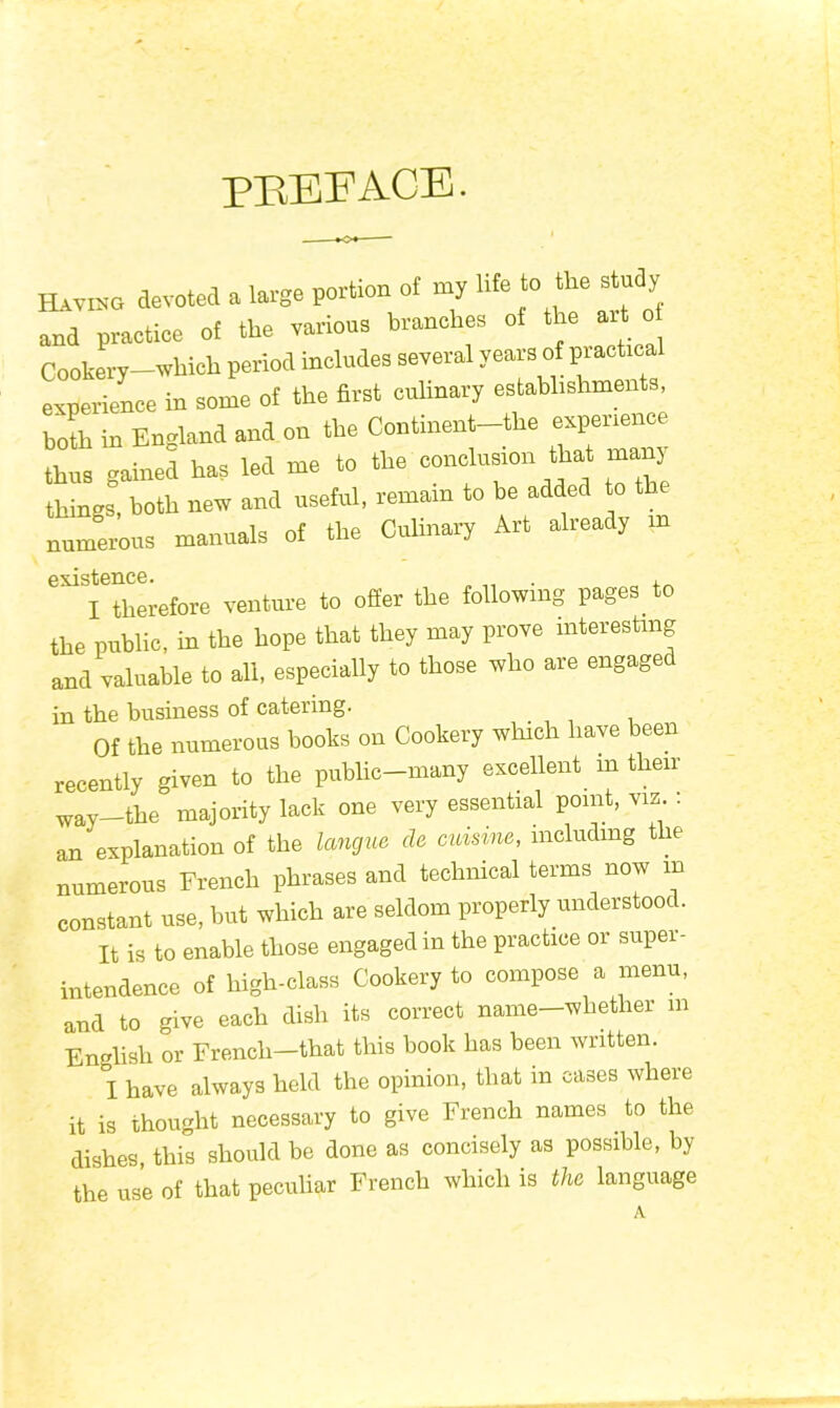 preface. Having devoted a large portion of my life to the stu y and praetice of the various branches oi the art o Cookery—which period includes several years of prachea experience in some of the first culinary establishments, both in England and on the Continent-the experience thus gained has led me to the conclusion that many things, both new and useful, remain to be added to the numerous manuals of the Culinary Art already in existence. . , I therefore venture to offer the following pages to the public, in the hope that they may prove interesting and valuable to all, especially to those who are engaged in the business of catering. Of the numerous books on Cookery which have been recently given to the public-many excellent m their way-the majority lack one very essential point, viz : an explanation of the longue da cuisine, including the numerous French phrases and technical terms now m constant use, but which are seldom properly understood. It is to enable those engaged in the practice or super- intendence of high-class Cookery to compose a menu, and to give each dish its correct name—whether in English or French—that this book has been written. I have always held the opinion, that in cases where it is thought necessary to give French names to the dishes, this should be done as concisely as possible, by the use of that peculiar French which is the language A