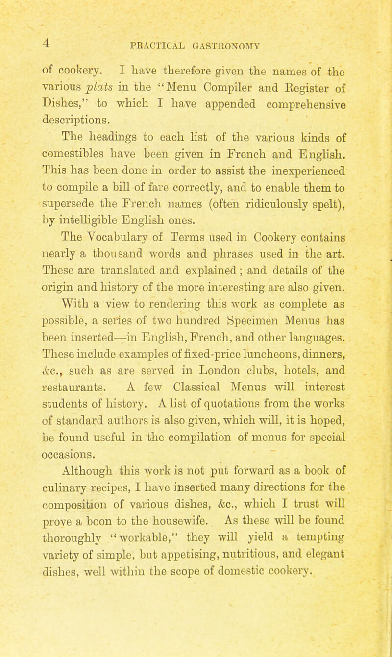 of cookery. I have therefore given the names of the various plats in the “Menu Compiler and Register of Dishes,’’ to which I have appended comprehensive descriptions. The headings to each list of the various kinds of comestibles have been given in French and English. This has been done in order to assist the inexperienced to compile a bill of fare correctly, and to enable them to supersede the French names (often ridiculously spelt), by intelligible English ones. The Vocabulary of Terms used in Cookery contains nearly a thousand words and phrases used in the art. These are translated and explained; and details of the origin and history of the more interesting are also given. With a view to rendering this work as complete as possible, a series of two hundred Specimen Menus has been inserted—in English, French, and other languages. These include examples of fixed-price luncheons, dinners, Ac., such as are served in London clubs, hotels, and restaurants. A few Classical Menus will interest students of history. A list of quotations from the works of standard authors is also given, which will, it is hoped, be found useful in the compilation of menus for special occasions. Although this work is not put forward as a book of culinary recipes, I have inserted many directions for the composition of various dishes, &c., which I trust will prove a boon to the housewife. As these will be found thoroughly “workable,” they will yield a tempting variety of simple, but appetising, nutritious, and elegant dishes, well within the scope of domestic cookerj\