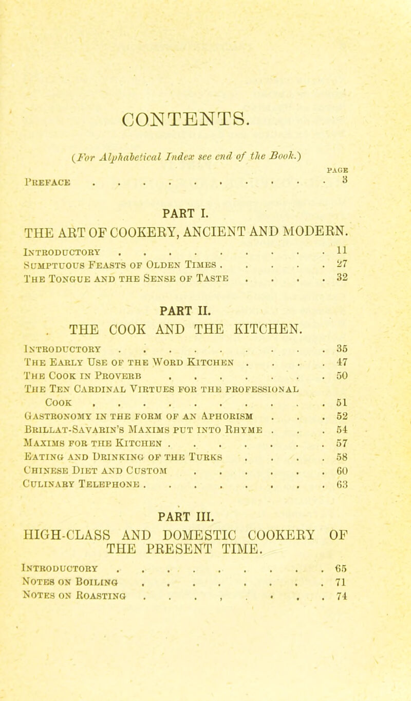 CONTENTS. (For Alphabetical Index see end of the Booh.) PAGE Preface 3 PART I. THE ART OF COOKERY, ANCIENT AND MODERN. Introductory 11 Sumptuous Feasts of Olden Times . . . . .27 The Tongue and the Sense of Taste . . . .32 PART II. THE COOK AND THE KITCHEN. Introductory 35 The Early Use of the Word Kitchen . . . .47 The Cook in Proverb .50 The Ten Cardinal Virtues for the professional Cook 51 Gastronomy in the form of an Aphorism . . .52 Brillat-Savarin’s Maxims put into Rhyme . . .54 Maxims for the Kitchen 57 Eating and Drinking of the Turks . . . .58 Chinese Diet and Custom 60 Culinary Telephone 63 PART III. HIGH-CLASS AND DOMESTIC COOKERY OF THE PRESENT TIME. Introductory 65 Notes on Boiling 71 Notes on Roasting 74