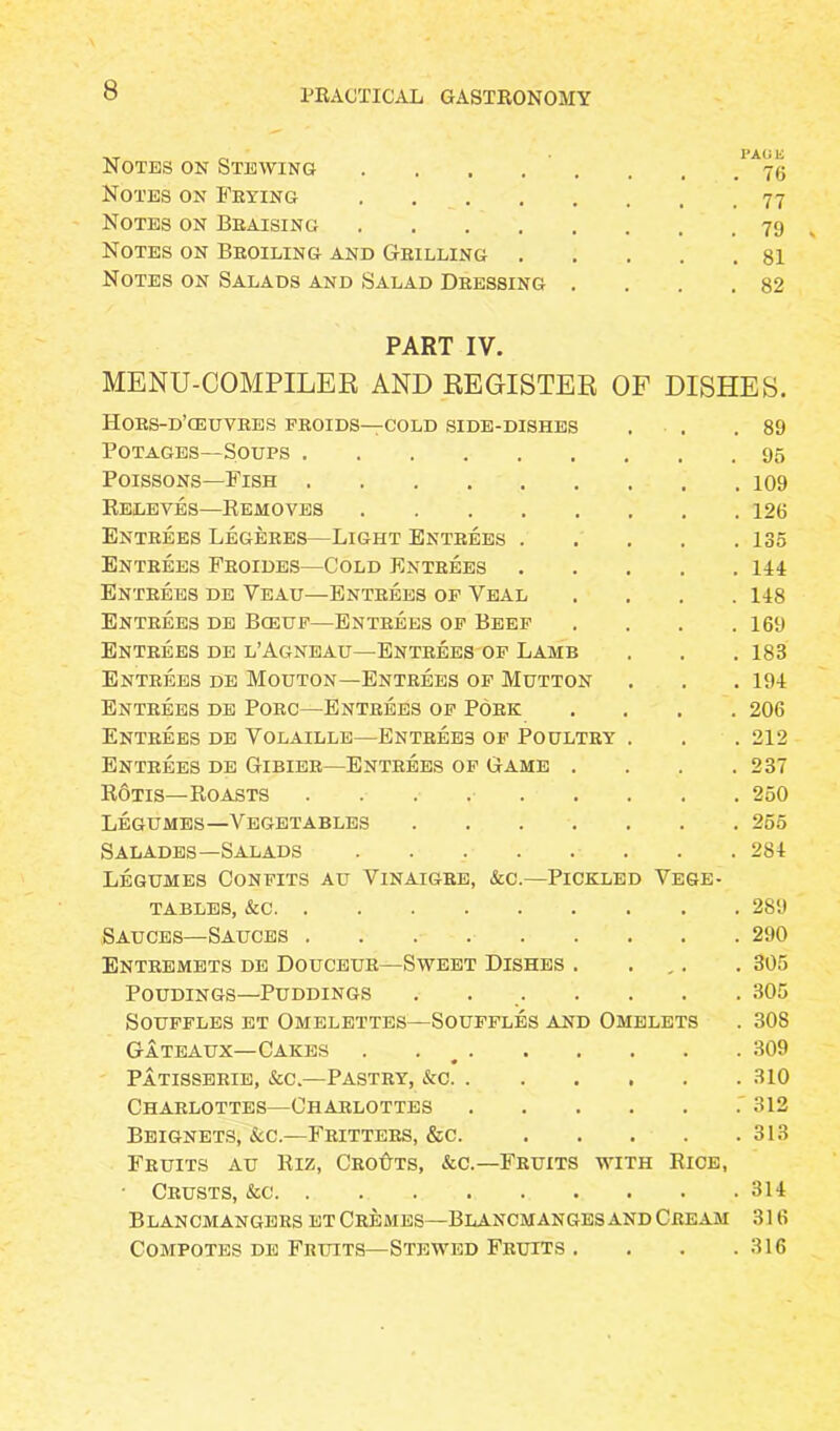 Notes on Stewing . . . . . . . Notes on Frying 77 Notes on Braising 79 Notes on Broiling and Grilling 81 Notes on Salads and Salad Dressing . . . .82 PART IV. MENU-COMPILER AND REGISTER OF DISHES. Hors-d’ceuvres proids—cold side-dishes . . .89 Potages—Soups 95 Poissons—Fish 109 Releves—Removes 126 Entrees Legeres—Light Entrees 135 Entrees Froides—Cold Entrees 144 Entrees de Veau—Entrees of Veal .... 148 Entrees de Bceuf—Entrees of Beef . . . .169 Entrees de l’Agneau—Entrees of Lamb . . . 188 Entrees de Mouton—Entrees of Mutton . . . 194 Entrees de Porc—Entrees of Pork .... 206 Entrees de Volaille—Entrees of Poultry . . . 212 Entrees de Gibier—Entrees of Game . . . .237 Rotis—Roasts 250 Legumes—Vegetables . . . . . . 255 Salades—Salads 284 Legumes Confits au Vinaigre, &c.—Pickled Vege- tables, &c 289 Sauces—Sauces 290 Entremets de Douceur—Sweet Dishes . . . 305 Poudings—Puddings . 305 Souffles et Omelettes—Souffles and Omelets . 308 Gateaux—Cakes . 309 Patisserie, &c.—Pastry, &c 310 Charlottes—Charlottes 312 Beignets, &c.—Fritters, &c. 313 Fruits au Riz, Grouts, &c.—Fruits with Rice, Crusts, &c 314 Blancmangers et Cremes—Blancmanges and Cream 316 Compotes de Fruits—Stewed Fruits . . . .316