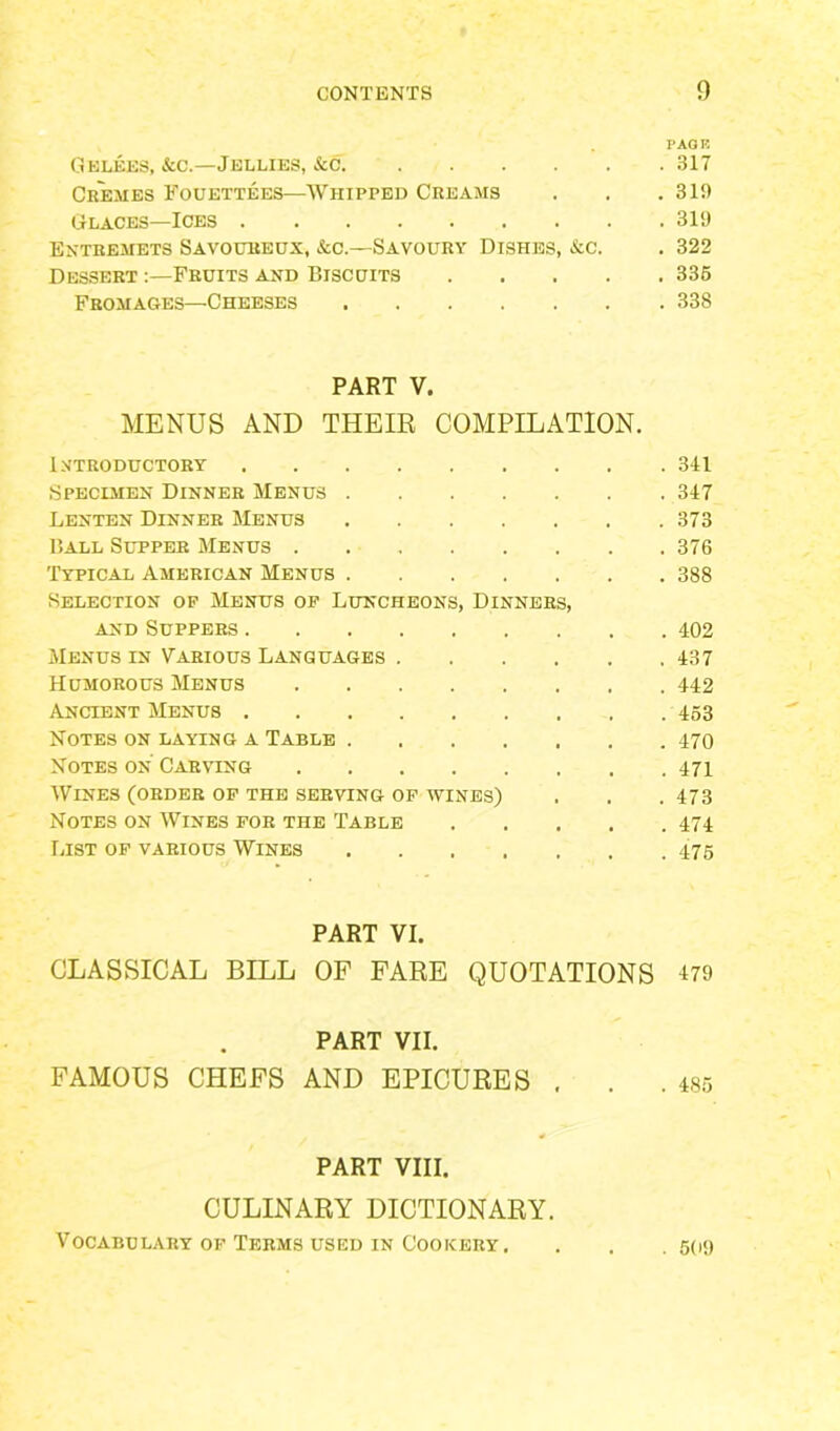 PAGE G elees, &c.—Jellies, &c 317 Cremes Fouettees—Whipped Creams . . .319 Glaces—Ices 319 Entremets Savoureux, &c.—Savoury Dishes, &c. . 322 Dessert Fruits and Biscuits 336 Fromages—Cheeses 338 PART V. MENUS AND THEIR COMPILATION. Introductory 341 Specimen Dinner Menus 347 Lenten Dinner Menus 373 Ball Supper Menus 376 Typical American Menus 388 Selection of Menus of Luncheons, Dinners, and Suppers 402 Menus in Various Languages 437 Humorous Menus 442 Ancient Menus 453 Notes on laying a Table 470 Notes on Carving 471 Wines (order of the serving of wines) . . .473 Notes on Wines for the Table 474 List of various Wines 475 PART VI. CLASSICAL BILL OF FARE QUOTATIONS 479 PART VII. FAMOUS CHEFS AND EPICURES . . .485 PART VIII. CULINARY DICTIONARY. Vocabulary of Terms used in Cookery, . . . 5(i9