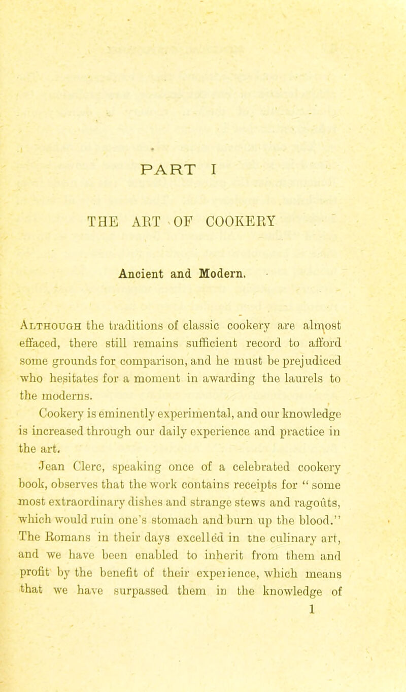 PART I THE ART OF COOKERY Ancient and Modern. Although the traditions of classic cookery are almost effaced, there still remains sufficient record to afford some grounds for comparison, and he must be prejudiced who hesitates for a moment in awarding the laurels to the moderns. Cookery is eminently experimental, and our knowledge is increased through our daily experience and practice in the art. •Jean Clerc, speaking once of a celebrated cookery book, observes that the work contains receipts for “ some most extraordinary dishes and strange stews and ragouts, which would ruin one’s stomach and burn up the blood.” The Romans in their days excelled in tne culinary art, and we have been enabled to inherit from them and profit by the benefit of their expeiience, which means that we have surpassed them in the knowledge of 1