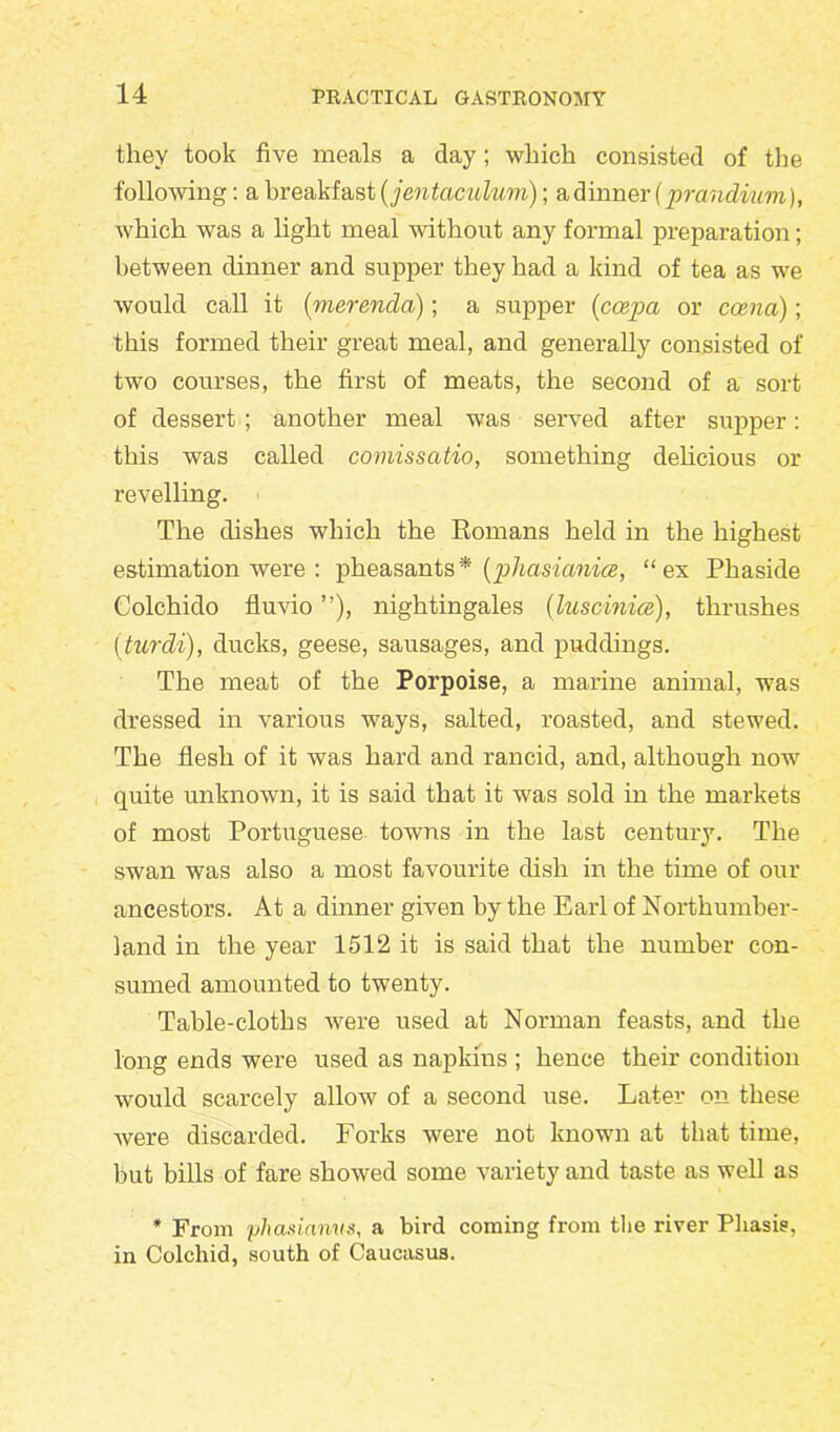 they took five meals a day; which consisted of the following: a breakfast (jentaculum); a dinner (prcindiuvi), which was a light meal without any formal preparation; between dinner and supper they had a kind of tea as we would call it (merenda); a supper (ccepa or ccenci); this formed their great meal, and generally consisted of two courses, the first of meats, the second of a sort of dessert ; another meal was served after supper: this was called comissatio, something delicious or revelling. The dishes which the Romans held in the highest estimation were : pheasants * (phasianice, “ ex Phaside Colchido fluvio ”), nightingales (luscinice), thrushes (turdi), ducks, geese, sausages, and puddings. The meat of the Porpoise, a marine animal, was dressed in various ways, salted, roasted, and stewed. The flesh of it was hard and rancid, and, although now quite unknown, it is said that it was sold in the markets of most Portuguese towns in the last century. The swan was also a most favourite dish in the time of our ancestors. At a dinner given by the Earl of Northumber- land in the year 1512 it is said that the number con- sumed amounted to twenty. Table-cloths were used at Norman feasts, and the long ends were used as napkins ; hence their condition would scarcely allow of a second use. Later on these were discarded. Forks were not known at that time, but bills of fare showed some variety and taste as well as * From phasianvs, a bird coming from the river Phasis, in Colchid, south of Caucasus.