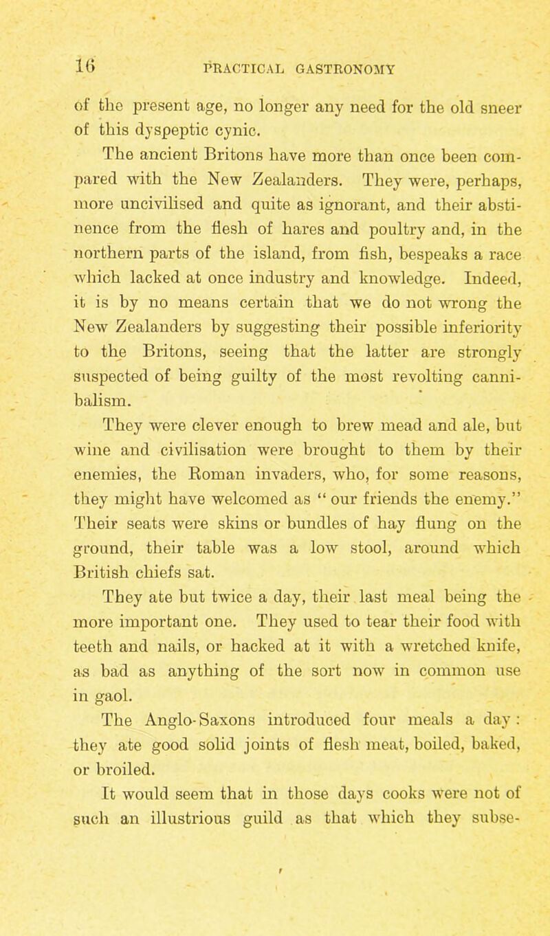 1(> of the present age, no longer any need for the old sneer of this dyspeptic cynic. The ancient Britons have more than once been com- pared with the New Zealanders. They were, perhaps, more uncivilised and quite as ignorant, and their absti- nence from the flesh of hares and poultry and, in the northern parts of the island, from fish, bespeaks a race which lacked at once industry and knowledge. Indeed, it is by no means certain that we do not wrong the New Zealanders by suggesting their possible inferiority to the Britons, seeing that the latter are strongly suspected of being guilty of the most revolting canni- balism. They were clever enough to brew mead and ale, but wine and civilisation were brought to them by their enemies, the Roman invaders, who, for some reasons, they might have welcomed as “ our friends the enemy.” Their seats were skins or bundles of hay flung on the ground, their table was a low stool, around which British chiefs sat. They ate but twice a day, their last meal being the more important one. They used to tear their food with teeth and nails, or hacked at it with a wretched knife, as bad as anything of the sort now in common use in gaol. The Anglo- Saxons introduced four meals a day : they ate good solid joints of flesh meat, boiled, baked, or broiled. It would seem that in those days cooks were not of such an illustrious guild as that which they subse-