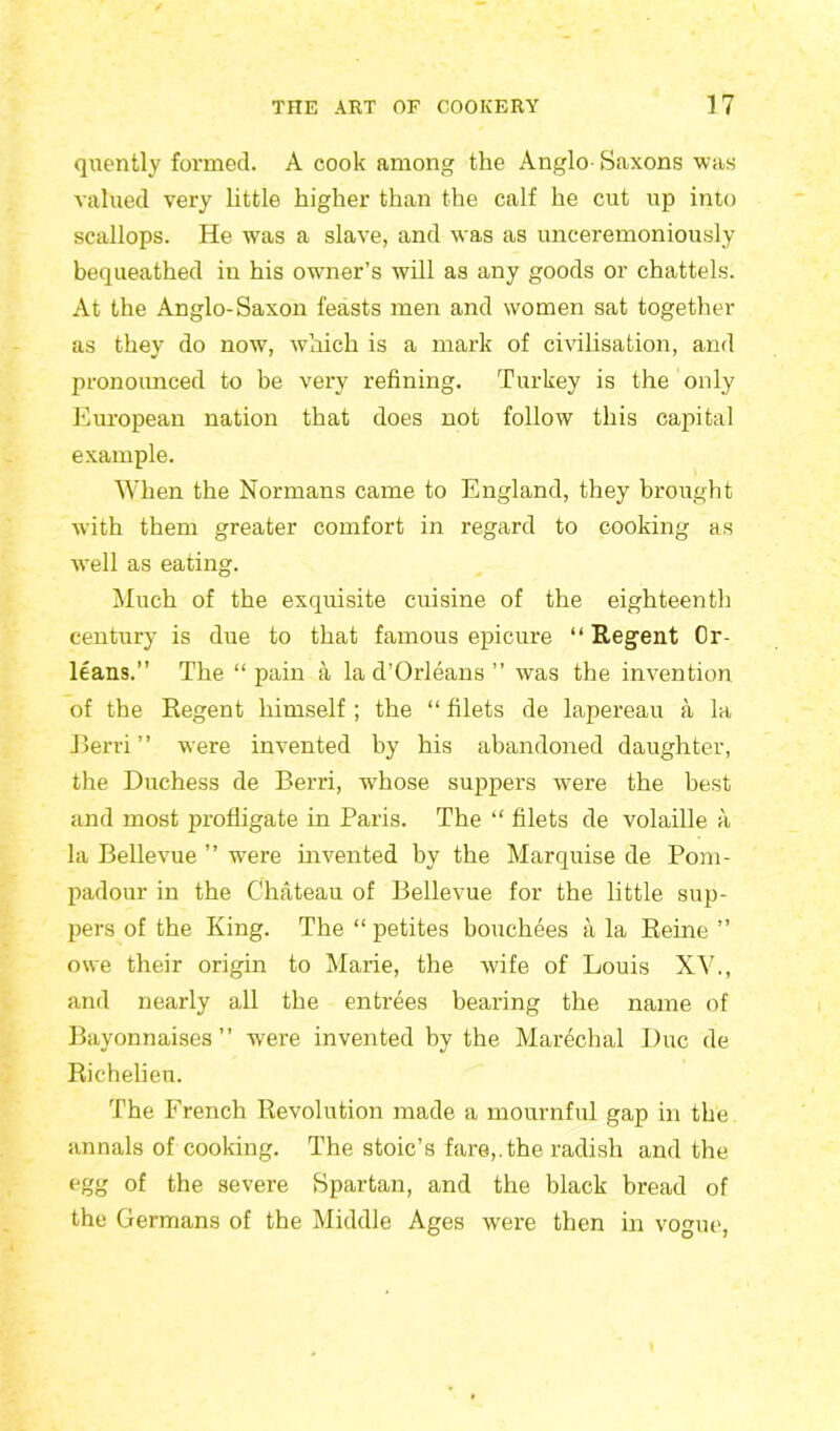 quently formed. A cook among the Anglo-Saxons was valued very little higher than the calf he cut up into scallops. He was a slave, and was as unceremoniously bequeathed in his owner’s will as any goods or chattels. At the Anglo-Saxon feasts men and women sat together as they do now, which is a mark of civilisation, and pronounced to be very refining. Turkey is the only European nation that does not follow this capital example. When the Normans came to England, they brought w'ith them greater comfort in regard to cooking as well as eating. Much of the exquisite cuisine of the eighteenth century is due to that famous epicure “ Regent Or- leans.” The “ pain a la d’Orleans ” was the invention of the Regent himself ; the “ filets de lapereau a la Berri ’ ’ were invented by his abandoned daughter, the Duchess de Berri, whose suppers were the best and most profligate in Paris. The “ filets de volaille a la Bellevue ” were invented by the Marquise de Pom- padour in the Chateau of Bellevue for the little sup- pers of the King. The “ petites bouchees a la Reine ” owe their origin to Marie, the wife of Louis XV., and nearly all the entrees bearing the name of Bayonnaises ” were invented by the Marechal Due de Richelieu. The French Revolution made a mournful gap in the annals of cooking. The stoic’s fare,, the radish and the egg of the severe Spartan, and the black bread of the Germans of the Middle Ages were then in vogue,