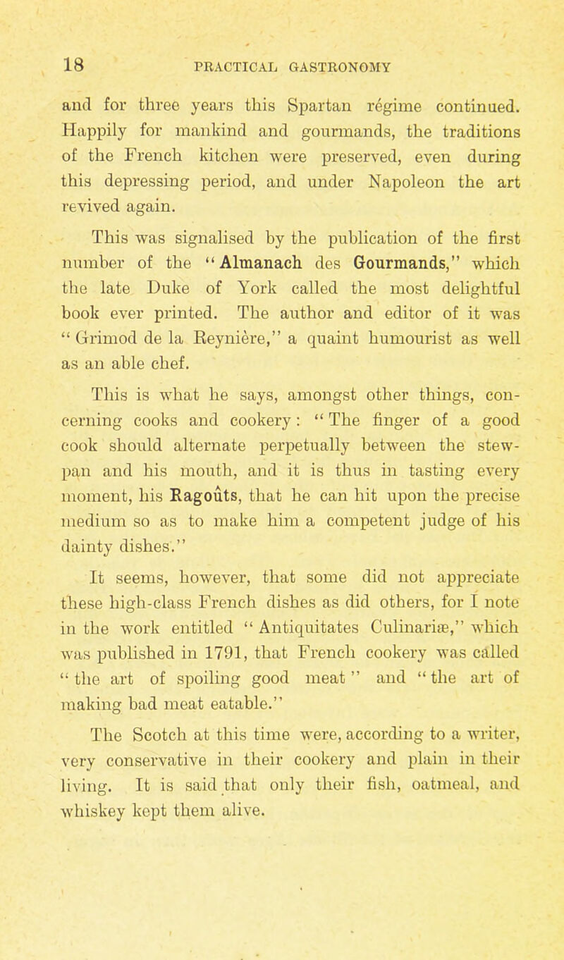 and for three years this Spartan regime continued. Happily for mankind and gourmands, the traditions of the French kitchen were preserved, even during this depressing period, and under Napoleon the art revived again. This was signalised by the publication of the first number of the “ Almanach des Gourmands,” which the late Duke of York called the most delightful book ever printed. The author and editor of it was “ Grimod de la Reyniere,” a quaint humourist as well as an able chef. This is what he says, amongst other things, con- cerning cooks and cookery: “ The finger of a good cook should alternate perpetually between the stew- pan and his mouth, and it is thus in tasting every moment, his Ragouts, that he can hit upon the precise medium so as to make him a competent judge of his dainty dishes.” It seems, however, that some did not appreciate these high-class French dishes as did others, for I note in the work entitled “ Antiquitates Culinarise,” which was published in 1791, that French cookery was called “ the art of spoiling good meat ” and “ the art of making bad meat eatable.” The Scotch at this time were, according to a writer, very conservative in their cookery and plain in their living. It is said that only their fish, oatmeal, and whiskey kept them alive.